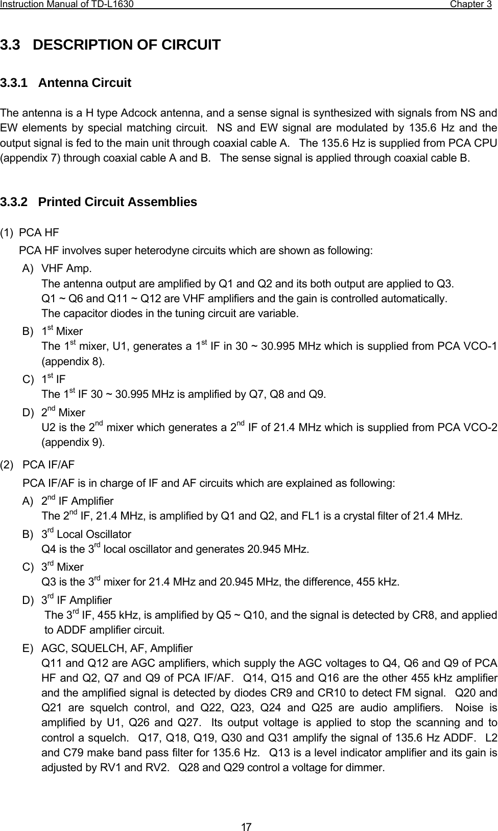 Instruction Manual of TD-L1630                                                                  Chapter 3  173.3  DESCRIPTION OF CIRCUIT  3.3.1  Antenna Circuit  The antenna is a H type Adcock antenna, and a sense signal is synthesized with signals from NS and EW elements by special matching circuit.  NS and EW signal are modulated by 135.6 Hz and the output signal is fed to the main unit through coaxial cable A.    The 135.6 Hz is supplied from PCA CPU (appendix 7) through coaxial cable A and B.    The sense signal is applied through coaxial cable B.   3.3.2  Printed Circuit Assemblies  (1) PCA HF PCA HF involves super heterodyne circuits which are shown as following: A) VHF Amp. The antenna output are amplified by Q1 and Q2 and its both output are applied to Q3.    Q1 ~ Q6 and Q11 ~ Q12 are VHF amplifiers and the gain is controlled automatically. The capacitor diodes in the tuning circuit are variable. B) 1st Mixer The 1st mixer, U1, generates a 1st IF in 30 ~ 30.995 MHz which is supplied from PCA VCO-1 (appendix 8). C) 1st IF The 1st IF 30 ~ 30.995 MHz is amplified by Q7, Q8 and Q9. D) 2nd Mixer U2 is the 2nd mixer which generates a 2nd IF of 21.4 MHz which is supplied from PCA VCO-2 (appendix 9). (2) PCA IF/AF PCA IF/AF is in charge of IF and AF circuits which are explained as following: A) 2nd IF Amplifier The 2nd IF, 21.4 MHz, is amplified by Q1 and Q2, and FL1 is a crystal filter of 21.4 MHz. B) 3rd Local Oscillator Q4 is the 3rd local oscillator and generates 20.945 MHz. C) 3rd Mixer Q3 is the 3rd mixer for 21.4 MHz and 20.945 MHz, the difference, 455 kHz. D) 3rd IF Amplifier The 3rd IF, 455 kHz, is amplified by Q5 ~ Q10, and the signal is detected by CR8, and applied to ADDF amplifier circuit. E)  AGC, SQUELCH, AF, Amplifier Q11 and Q12 are AGC amplifiers, which supply the AGC voltages to Q4, Q6 and Q9 of PCA HF and Q2, Q7 and Q9 of PCA IF/AF.  Q14, Q15 and Q16 are the other 455 kHz amplifier and the amplified signal is detected by diodes CR9 and CR10 to detect FM signal.  Q20 and Q21 are squelch control, and Q22, Q23, Q24 and Q25 are audio amplifiers.  Noise is amplified by U1, Q26 and Q27.  Its output voltage is applied to stop the scanning and to control a squelch.  Q17, Q18, Q19, Q30 and Q31 amplify the signal of 135.6 Hz ADDF.  L2 and C79 make band pass filter for 135.6 Hz.  Q13 is a level indicator amplifier and its gain is adjusted by RV1 and RV2.    Q28 and Q29 control a voltage for dimmer.   