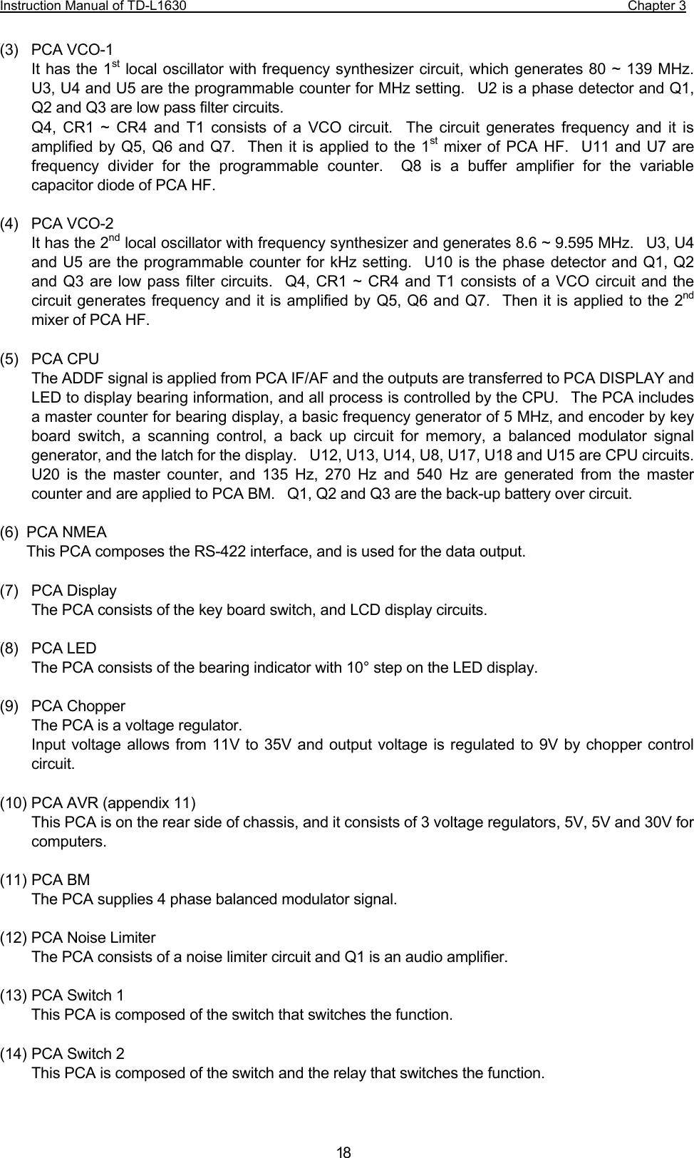 Instruction Manual of TD-L1630                                                                  Chapter 3  18(3) PCA VCO-1 It has the 1st local oscillator with frequency synthesizer circuit, which generates 80 ~ 139 MHz.  U3, U4 and U5 are the programmable counter for MHz setting.  U2 is a phase detector and Q1, Q2 and Q3 are low pass filter circuits. Q4, CR1 ~ CR4 and T1 consists of a VCO circuit.  The circuit generates frequency and it is amplified by Q5, Q6 and Q7.  Then it is applied to the 1st mixer of PCA HF.  U11 and U7 are frequency divider for the programmable counter.  Q8 is a buffer amplifier for the variable capacitor diode of PCA HF.  (4) PCA VCO-2 It has the 2nd local oscillator with frequency synthesizer and generates 8.6 ~ 9.595 MHz.  U3, U4 and U5 are the programmable counter for kHz setting.  U10 is the phase detector and Q1, Q2 and Q3 are low pass filter circuits.  Q4, CR1 ~ CR4 and T1 consists of a VCO circuit and the circuit generates frequency and it is amplified by Q5, Q6 and Q7.  Then it is applied to the 2nd mixer of PCA HF.  (5) PCA CPU The ADDF signal is applied from PCA IF/AF and the outputs are transferred to PCA DISPLAY and LED to display bearing information, and all process is controlled by the CPU.  The PCA includes a master counter for bearing display, a basic frequency generator of 5 MHz, and encoder by key board switch, a scanning control, a back up circuit for memory, a balanced modulator signal generator, and the latch for the display.    U12, U13, U14, U8, U17, U18 and U15 are CPU circuits.   U20 is the master counter, and 135 Hz, 270 Hz and 540 Hz are generated from the master counter and are applied to PCA BM.    Q1, Q2 and Q3 are the back-up battery over circuit.  (6) PCA NMEA This PCA composes the RS-422 interface, and is used for the data output.    (7) PCA Display The PCA consists of the key board switch, and LCD display circuits.  (8) PCA LED The PCA consists of the bearing indicator with 10° step on the LED display.  (9) PCA Chopper The PCA is a voltage regulator. Input voltage allows from 11V to 35V and output voltage is regulated to 9V by chopper control circuit.  (10) PCA AVR (appendix 11) This PCA is on the rear side of chassis, and it consists of 3 voltage regulators, 5V, 5V and 30V for computers.  (11) PCA BM The PCA supplies 4 phase balanced modulator signal.  (12) PCA Noise Limiter The PCA consists of a noise limiter circuit and Q1 is an audio amplifier.  (13) PCA Switch 1   This PCA is composed of the switch that switches the function.  (14) PCA Switch 2 This PCA is composed of the switch and the relay that switches the function.   