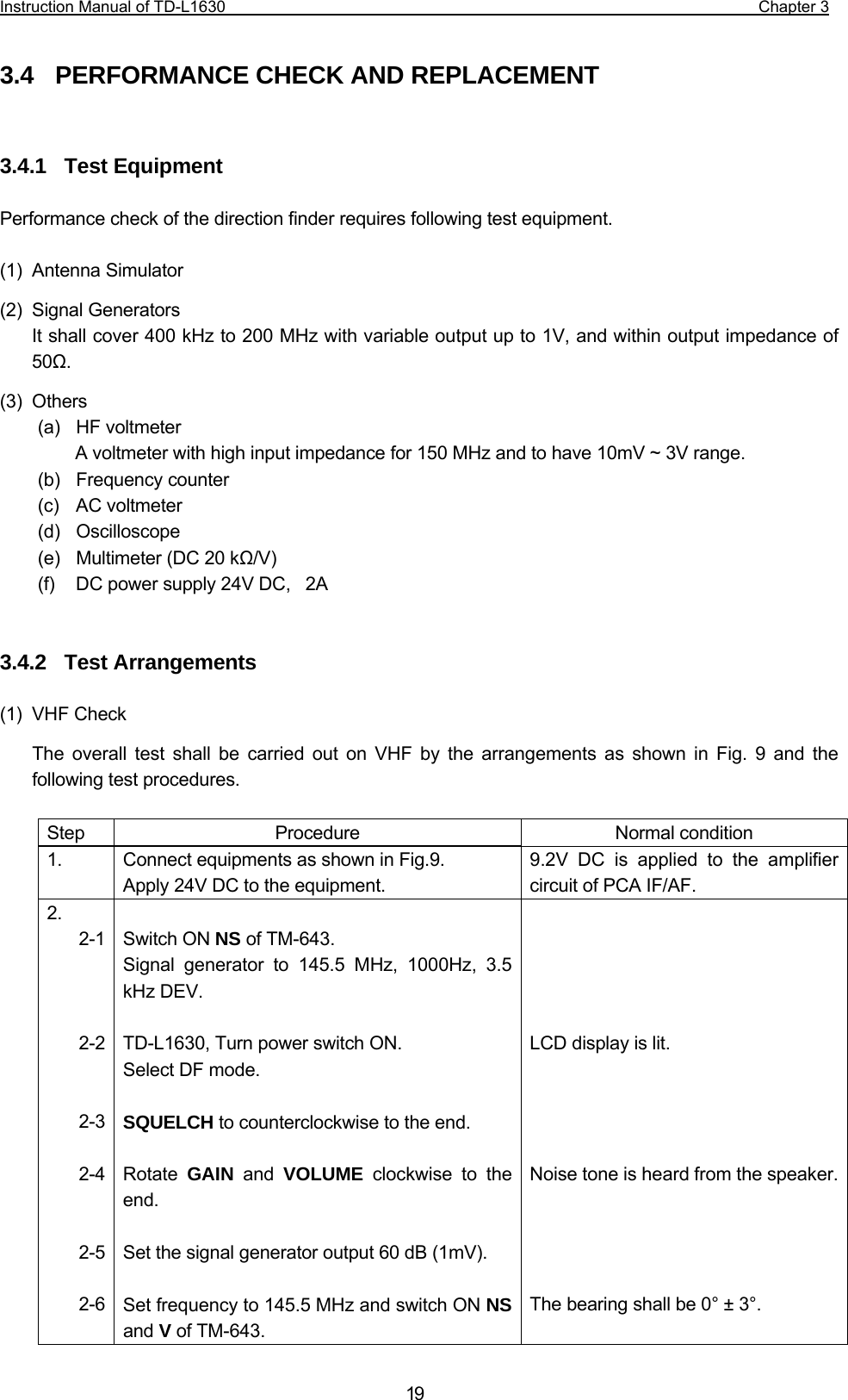 Instruction Manual of TD-L1630                                                                  Chapter 3  193.4   PERFORMANCE CHECK AND REPLACEMENT   3.4.1  Test Equipment  Performance check of the direction finder requires following test equipment.  (1) Antenna Simulator (2) Signal Generators It shall cover 400 kHz to 200 MHz with variable output up to 1V, and within output impedance of 50Ω. (3) Others (a)  HF voltmeter A voltmeter with high input impedance for 150 MHz and to have 10mV ~ 3V range. (b)  Frequency counter (c)  AC voltmeter (d)  Oscilloscope (e)    Multimeter (DC 20 kΩ/V) (f)    DC power supply 24V DC,    2A   3.4.2  Test Arrangements  (1) VHF Check The overall test shall be carried out on VHF by the arrangements as shown in Fig. 9 and the following test procedures.  Step Procedure  Normal condition 1.  Connect equipments as shown in Fig.9. Apply 24V DC to the equipment. 9.2V DC is applied to the amplifier circuit of PCA IF/AF. 2. 2-1    2-2   2-3  2-4   2-5  2-6   Switch ON NS of TM-643. Signal generator to 145.5 MHz, 1000Hz, 3.5 kHz DEV.  TD-L1630, Turn power switch ON. Select DF mode.  SQUELCH to counterclockwise to the end.  Rotate  GAIN and VOLUME clockwise to the end.  Set the signal generator output 60 dB (1mV).  Set frequency to 145.5 MHz and switch ON NS and V of TM-643.      LCD display is lit.     Noise tone is heard from the speaker.    The bearing shall be 0° ± 3°.  