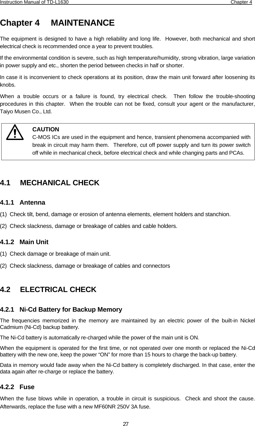 Instruction Manual of TD-L1630                                                                  Chapter 4    27Chapter 4   MAINTENANCE The equipment is designed to have a high reliability and long life.  However, both mechanical and short electrical check is recommended once a year to prevent troubles. If the environmental condition is severe, such as high temperature/humidity, strong vibration, large variation in power supply and etc., shorten the period between checks in half or shorter. In case it is inconvenient to check operations at its position, draw the main unit forward after loosening its knobs. When a trouble occurs or a failure is found, try electrical check.  Then follow the trouble-shooting procedures in this chapter.  When the trouble can not be fixed, consult your agent or the manufacturer, Taiyo Musen Co., Ltd.        4.1   MECHANICAL CHECK 4.1.1  Antenna (1)  Check tilt, bend, damage or erosion of antenna elements, element holders and stanchion. (2)  Check slackness, damage or breakage of cables and cable holders.  4.1.2  Main Unit (1)  Check damage or breakage of main unit. (2)  Check slackness, damage or breakage of cables and connectors  4.2   ELECTRICAL CHECK 4.2.1  Ni-Cd Battery for Backup Memory The frequencies memorized in the memory are maintained by an electric power of the built-in Nickel Cadmium (Ni-Cd) backup battery.  The Ni-Cd battery is automatically re-charged while the power of the main unit is ON.   When the equipment is operated for the first time, or not operated over one month or replaced the Ni-Cd battery with the new one, keep the power “ON” for more than 15 hours to charge the back-up battery. Data in memory would fade away when the Ni-Cd battery is completely discharged. In that case, enter the data again after re-charge or replace the battery. 4.2.2  Fuse When the fuse blows while in operation, a trouble in circuit is suspicious.  Check and shoot the cause.  Afterwards, replace the fuse with a new MF60NR 250V 3A fuse. CAUTION C-MOS ICs are used in the equipment and hence, transient phenomena accompanied withbreak in circuit may harm them.  Therefore, cut off power supply and turn its power switchoff while in mechanical check, before electrical check and while changing parts and PCAs. 