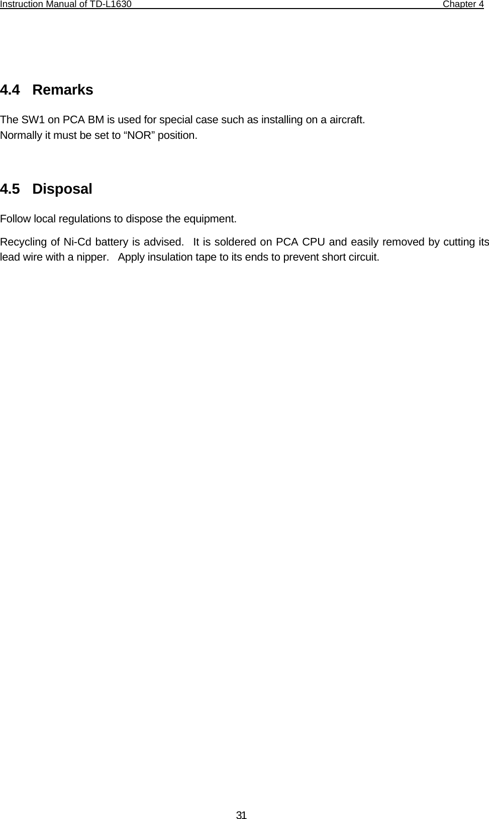 Instruction Manual of TD-L1630                                                                  Chapter 4    31  4.4  Remarks The SW1 on PCA BM is used for special case such as installing on a aircraft.   Normally it must be set to “NOR” position.  4.5  Disposal Follow local regulations to dispose the equipment.   Recycling of Ni-Cd battery is advised.  It is soldered on PCA CPU and easily removed by cutting its lead wire with a nipper.  Apply insulation tape to its ends to prevent short circuit.  