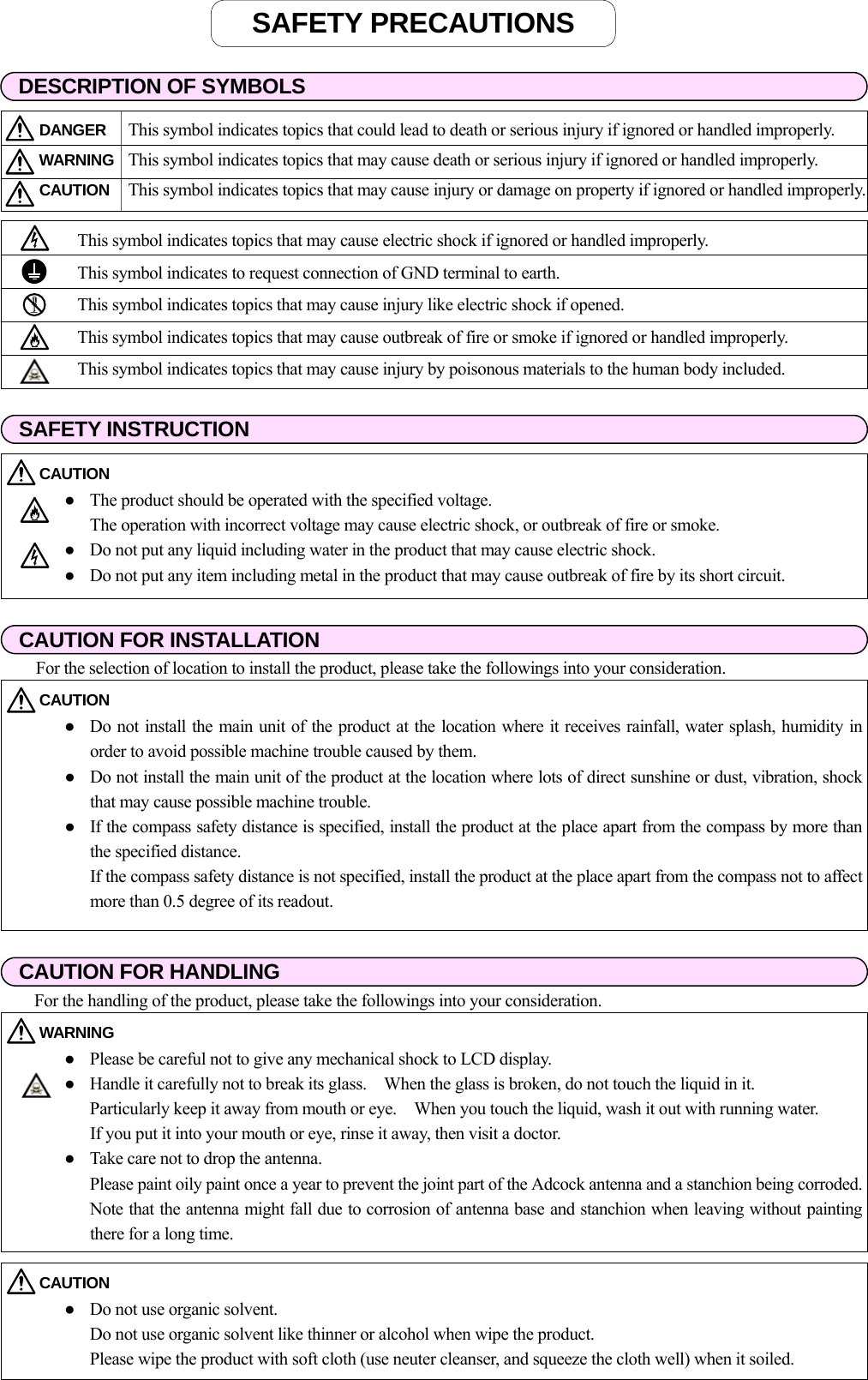                                                                        DESCRIPTION OF SYMBOLSDANGER  This symbol indicates topics that could lead to death or serious injury if ignored or handled improperly. WARNING  This symbol indicates topics that may cause death or serious injury if ignored or handled improperly. CAUTION  This symbol indicates topics that may cause injury or damage on property if ignored or handled improperly. This symbol indicates topics that may cause electric shock if ignored or handled improperly.   This symbol indicates to request connection of GND terminal to earth.   This symbol indicates topics that may cause injury like electric shock if opened.   This symbol indicates topics that may cause outbreak of fire or smoke if ignored or handled improperly.  This symbol indicates topics that may cause injury by poisonous materials to the human body included. SAFETY INSTRUCTION CAUTION   ●  The product should be operated with the specified voltage.   The operation with incorrect voltage may cause electric shock, or outbreak of fire or smoke. ●  Do not put any liquid including water in the product that may cause electric shock. ●  Do not put any item including metal in the product that may cause outbreak of fire by its short circuit. CAUTION FOR INSTALLATIONCAUTION   ●  Do not install the main unit of the product at the location where it receives rainfall, water splash, humidity inorder to avoid possible machine trouble caused by them. ●  Do not install the main unit of the product at the location where lots of direct sunshine or dust, vibration, shockthat may cause possible machine trouble. ●  If the compass safety distance is specified, install the product at the place apart from the compass by more thanthe specified distance.   If the compass safety distance is not specified, install the product at the place apart from the compass not to affectmore than 0.5 degree of its readout. CAUTION FOR HANDLING For the selection of location to install the product, please take the followings into your consideration. For the handling of the product, please take the followings into your consideration. WARNING   ●  Please be careful not to give any mechanical shock to LCD display. ●  Handle it carefully not to break its glass.    When the glass is broken, do not touch the liquid in it.       Particularly keep it away from mouth or eye.    When you touch the liquid, wash it out with running water.       If you put it into your mouth or eye, rinse it away, then visit a doctor. ●  Take care not to drop the antenna.   Please paint oily paint once a year to prevent the joint part of the Adcock antenna and a stanchion being corroded.Note that the antenna might fall due to corrosion of antenna base and stanchion when leaving without paintingthere for a long time. CAUTION   ●  Do not use organic solvent.   Do not use organic solvent like thinner or alcohol when wipe the product.       Please wipe the product with soft cloth (use neuter cleanser, and squeeze the cloth well) when it soiled. SAFETY PRECAUTIONS 