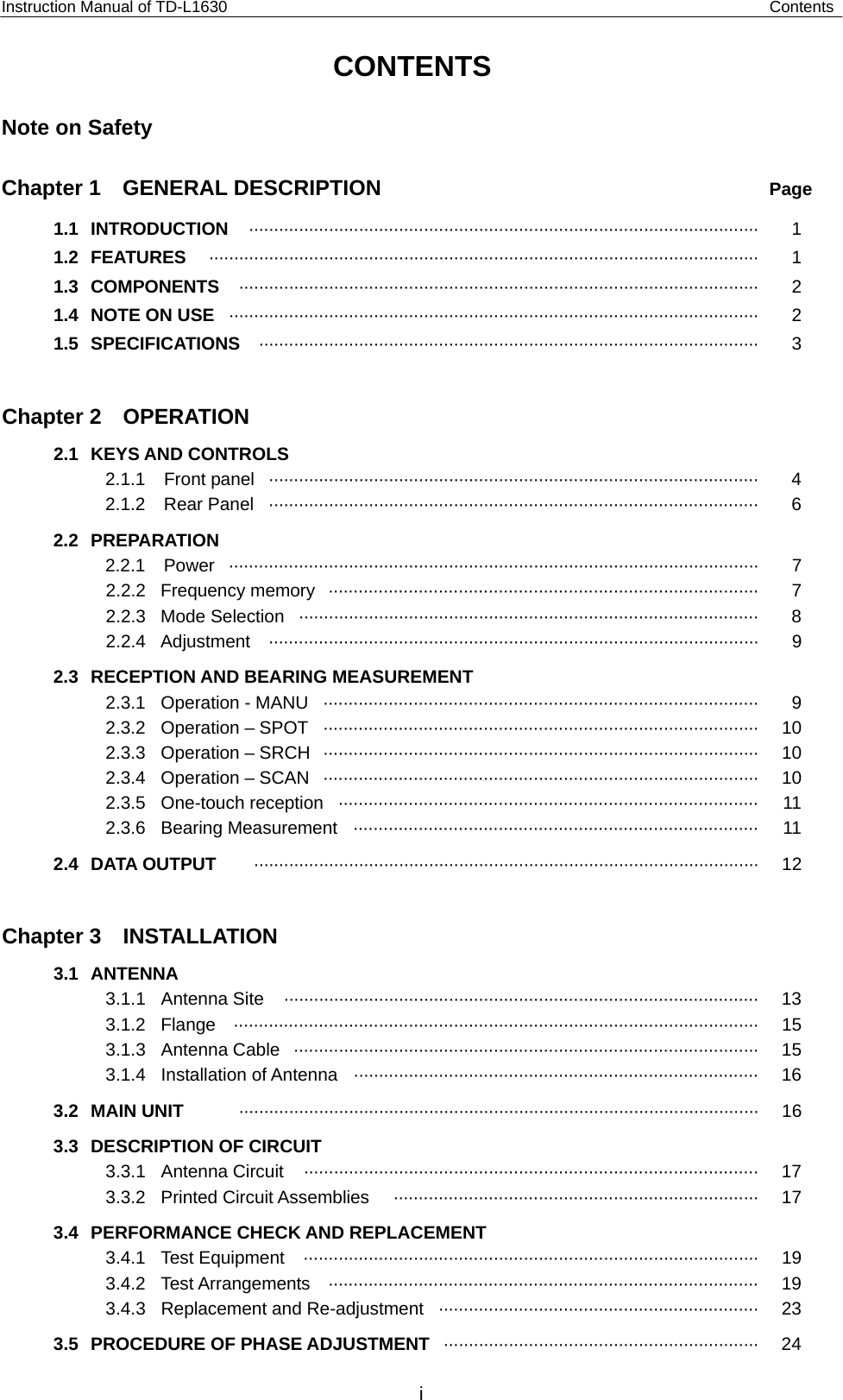 Instruction Manual of TD-L1630                                                             Contents   Note on Safety    Chapter 1  GENERAL DESCRIPTION  Page 1.1 INTRODUCTION  ······································································································ 1 1.2 FEATURES  ·············································································································· 1 1.3 COMPONENTS   ········································································································ 2 1.4  NOTE ON USE   ·········································································································· 2 1.5 SPECIFICATIONS  ···································································································· 3  Chapter 2  OPERATION 2.1 KEYS AND CONTROLS   2.1.1 Front panel ·································································································· 4 2.1.2 Rear Panel ·································································································· 6 2.2 PREPARATION 2.2.1 Power ··········································································································  7 2.2.2 Frequency memory ······················································································  7 2.2.3 Mode Selection ···························································································· 8 2.2.4 Adjustment  ··································································································  9 2.3 RECEPTION AND BEARING MEASUREMENT 2.3.1  Operation - MANU  ·······················································································  9 2.3.2 Operation – SPOT ·······················································································  10 2.3.3 Operation – SRCH ·······················································································  10 2.3.4 Operation – SCAN ·······················································································  10 2.3.5 One-touch reception ····················································································  11 2.3.6 Bearing Measurement ·················································································  11 2.4 DATA OUTPUT  ····································································································· 12  Chapter 3  INSTALLATION 3.1 ANTENNA    3.1.1 Antenna Site  ······························································································· 13 3.1.2 Flange ·········································································································  15 3.1.3 Antenna Cable ····························································································· 15 3.1.4 Installation of Antenna ················································································· 16 3.2 MAIN UNIT  ········································································································ 16 3.3  DESCRIPTION OF CIRCUIT 3.3.1 Antenna Circuit  ··························································································· 17 3.3.2 Printed Circuit Assemblies  ·········································································  17 3.4  PERFORMANCE CHECK AND REPLACEMENT 3.4.1 Test Equipment  ···························································································  19 3.4.2 Test Arrangements  ······················································································  19 3.4.3  Replacement and Re-adjustment  ································································ 23 3.5  PROCEDURE OF PHASE ADJUSTMENT  ······························································· 24 CONTENTSi 