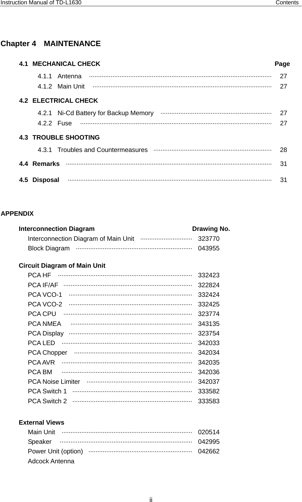 Instruction Manual of TD-L1630                                                             Contents  Chapter 4  MAINTENANCE 4.1 MECHANICAL CHECK  Page 4.1.1 Antenna  ······································································································ 27 4.1.2 Main Unit  ····································································································  27 4.2 ELECTRICAL CHECK 4.2.1  Ni-Cd Battery for Backup Memory  ······························································  27 4.2.2 Fuse  ···········································································································  27 4.3 TROUBLE SHOOTING   4.3.1  Troubles and Countermeasures  ··································································  28 4.4 Remarks  ··················································································································· 31 4.5 Disposal  ·················································································································· 31 APPENDIX   Interconnection Diagram  Drawing No. Interconnection Diagram of Main Unit  ····························· 323770 Block Diagram  ································································· 043955   Circuit Diagram of Main Unit PCA HF  ··········································································· 332423 PCA IF/AF  ········································································ 322824   PCA VCO-1  ····································································· 332424  PCA VCO-2  ····································································· 332425 PCA CPU  ········································································ 323774 PCA NMEA  ···································································· 343135 PCA Display  ····································································· 323754 PCA LED  ········································································· 342033  PCA Chopper  ·································································· 342034 PCA AVR  ········································································· 342035 PCA BM  ········································································· 342036 PCA Noise Limiter  ··························································· 342037 PCA Switch 1  ··································································· 333582 PCA Switch 2  ··································································· 333583  External Views Main Unit  ········································································· 020514 Speaker ·········································································· 042995 Power Unit (option)  ·························································· 042662 Adcock Antenna        ii 