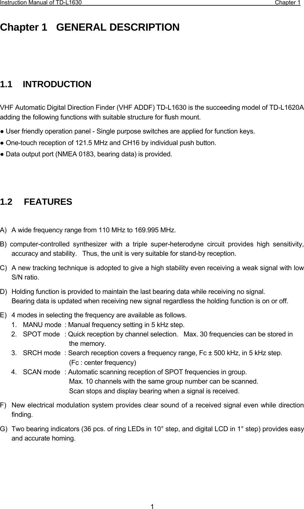 Instruction Manual of TD-L1630                                                                  Chapter 1  1Chapter 1  GENERAL DESCRIPTION     1.1   INTRODUCTION  VHF Automatic Digital Direction Finder (VHF ADDF) TD-L1630 is the succeeding model of TD-L1620A adding the following functions with suitable structure for flush mount. ● User friendly operation panel - Single purpose switches are applied for function keys. ● One-touch reception of 121.5 MHz and CH16 by individual push button. ● Data output port (NMEA 0183, bearing data) is provided.     1.2   FEATURES  A)  A wide frequency range from 110 MHz to 169.995 MHz. B) computer-controlled synthesizer with a triple super-heterodyne circuit provides high sensitivity, accuracy and stability.    Thus, the unit is very suitable for stand-by reception. C)  A new tracking technique is adopted to give a high stability even receiving a weak signal with low S/N ratio.   D)  Holding function is provided to maintain the last bearing data while receiving no signal.   Bearing data is updated when receiving new signal regardless the holding function is on or off. E)  4 modes in selecting the frequency are available as follows. 1.  MANU mode  : Manual frequency setting in 5 kHz step. 2.  SPOT mode  : Quick reception by channel selection.    Max. 30 frequencies can be stored in      the memory. 3.  SRCH mode  : Search reception covers a frequency range, Fc ± 500 kHz, in 5 kHz step.       (Fc : center frequency) 4.  SCAN mode  : Automatic scanning reception of SPOT frequencies in group.        Max. 10 channels with the same group number can be scanned.        Scan stops and display bearing when a signal is received. F)  New electrical modulation system provides clear sound of a received signal even while direction finding. G)  Two bearing indicators (36 pcs. of ring LEDs in 10° step, and digital LCD in 1° step) provides easy and accurate homing.   