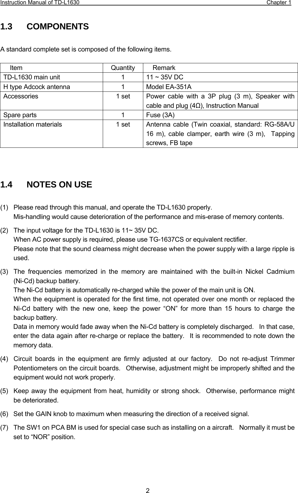 Instruction Manual of TD-L1630                                                                  Chapter 1  21.3  COMPONENTS  A standard complete set is composed of the following items.  Item Quantity Remark TD-L1630 main unit  1  11 ~ 35V DC H type Adcock antenna  1  Model EA-351A Accessories  1 set  Power cable with a 3P plug (3 m), Speaker with cable and plug (4Ω), Instruction Manual Spare parts  1  Fuse (3A) Installation materials  1 set  Antenna  cable (Twin coaxial, standard: RG-58A/U 16 m), cable clamper, earth wire (3 m),  Tapping screws, FB tape   1.4   NOTES ON USE (1)    Please read through this manual, and operate the TD-L1630 properly. Mis-handling would cause deterioration of the performance and mis-erase of memory contents.   (2)  The input voltage for the TD-L1630 is 11~ 35V DC.    When AC power supply is required, please use TG-1637CS or equivalent rectifier.     Please note that the sound clearness might decrease when the power supply with a large ripple is used. (3)  The frequencies memorized in the memory are maintained with the built-in Nickel Cadmium (Ni-Cd) backup battery.   The Ni-Cd battery is automatically re-charged while the power of the main unit is ON.     When the equipment is operated for the first time, not operated over one month or replaced the Ni-Cd battery with the new one, keep the power “ON” for more than 15 hours to charge the backup battery. Data in memory would fade away when the Ni-Cd battery is completely discharged.    In that case, enter the data again after re-charge or replace the battery.  It is recommended to note down the memory data. (4)  Circuit boards in the equipment are firmly adjusted at our factory.  Do not re-adjust Trimmer Potentiometers on the circuit boards.  Otherwise, adjustment might be improperly shifted and the equipment would not work properly. (5)  Keep away the equipment from heat, humidity or strong shock.  Otherwise, performance might be deteriorated. (6)  Set the GAIN knob to maximum when measuring the direction of a received signal. (7)  The SW1 on PCA BM is used for special case such as installing on a aircraft.    Normally it must be set to “NOR” position.    