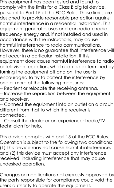 This equipment has been tested and found to comply with the limits for a Class B digital device, pursuant to Part 15 of the FCC Rules. These limits are designed to provide reasonable protection against harmful interference in a residential installation. This equipment generates uses and can radiate radio frequency energy and, if not installed and used in accordance with the instructions, may cause harmful interference to radio communications. However, there is no guarantee that interference will not occur in a particular installation. If this equipment does cause harmful interference to radio or television reception, which can be determined by turning the equipment off and on, the user is encouraged to try to correct the interference by one or more of the following measures:-- Reorient or relocate the receiving antenna.  -- Increase the separation between the equipment and receiver.   -- Connect the equipment into an outlet on a circuit different from that to which the receiver is 