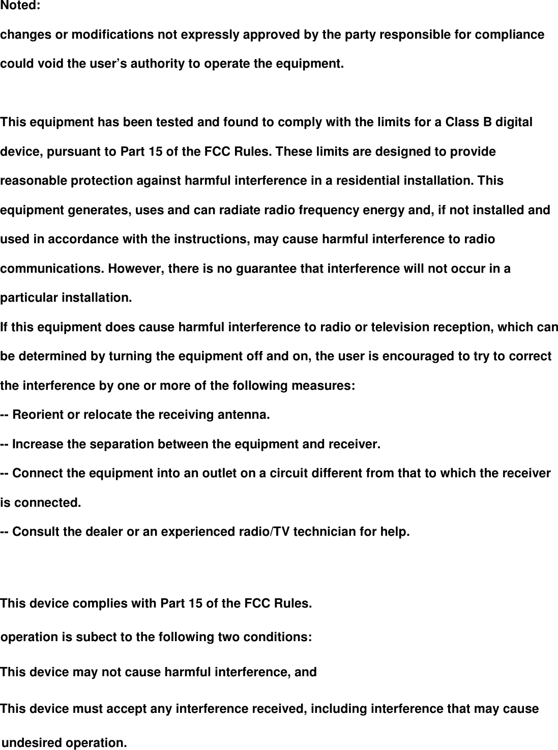        Noted: changes or modifications not expressly approved by the party responsible for compliance could void the user&rsquo;s authority to operate the equipment.  This equipment has been tested and found to comply with the limits for a Class B digital device, pursuant to Part 15 of the FCC Rules. These limits are designed to provide reasonable protection against harmful interference in a residential installation. This equipment generates, uses and can radiate radio frequency energy and, if not installed and used in accordance with the instructions, may cause harmful interference to radio communications. However, there is no guarantee that interference will not occur in a particular installation. If this equipment does cause harmful interference to radio or television reception, which can be determined by turning the equipment off and on, the user is encouraged to try to correct the interference by one or more of the following measures: -- Reorient or relocate the receiving antenna. -- Increase the separation between the equipment and receiver. -- Connect the equipment into an outlet on a circuit different from that to which the receiver is connected. -- Consult the dealer or an experienced radio/TV technician for help.       This device complies with Part 15 of the FCC Rulkes. OOOO OOOOOOoOOOperation is subject to the following two conditions:AAAAAAAAThis device may not cause harmful interference, andThis device must accept any interference received, including interference that may cause unDDEDDEAdesired OOOOoOOOOOOOOOOOOOperationunDDEDDEAdesired OOOOoOOOOOOOOOOOOOperation.
