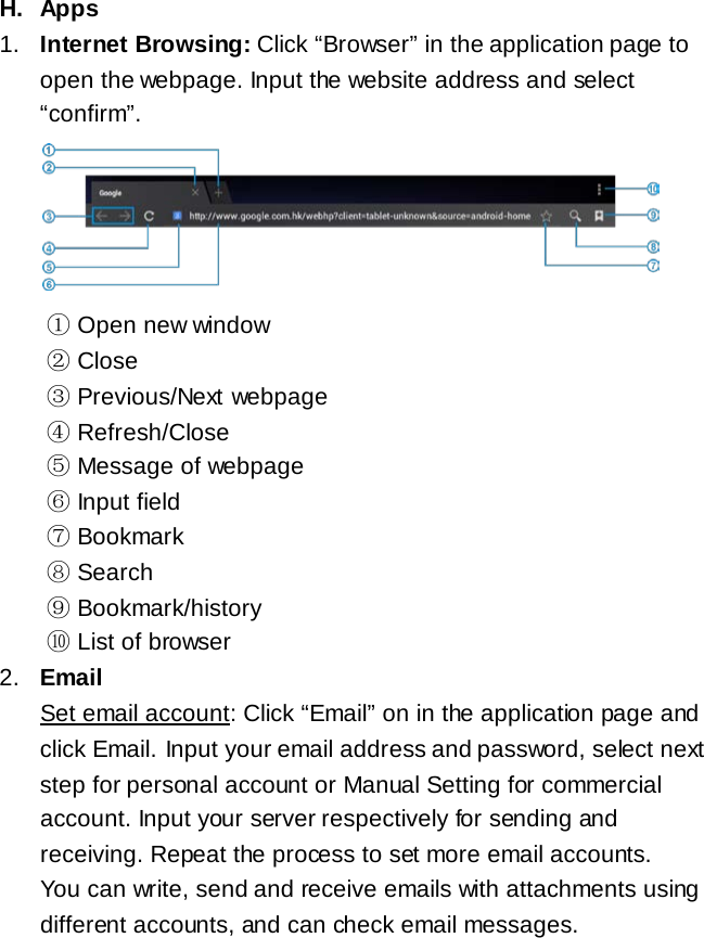 H. Apps 1. Internet Browsing: Click &ldquo;Browser&rdquo; in the application page to open the webpage. Input the website address and select &ldquo;confirm&rdquo;.      ① Open new window ② Close ③ Previous/Next webpage ④ Refresh/Close ⑤ Message of webpage ⑥ Input field ⑦ Bookmark ⑧ Search ⑨ Bookmark/history  ⑩ List of browser 2. Email Set email account: Click &ldquo;Email&rdquo; on in the application page and click Email. Input your email address and password, select next step for personal account or Manual Setting for commercial account. Input your server respectively for sending and receiving. Repeat the process to set more email accounts. You can write, send and receive emails with attachments using different accounts, and can check email messages.    