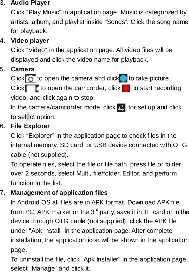 3. Audio Player Click &ldquo;Play Music&rdquo; in application page. Music is categorized by artists, album, and playlist inside &ldquo;Songs&rdquo;. Click the song name for playback. 4. Video player Click &ldquo;Video&rdquo; in the application page. All video files will be displayed and click the video name for playback. 5. Camera Click    to open the camera and click      to take picture. Click      to open the camcorder, click        to start recording video, and click again to stop. In the camera/camcorder mode, click        for set up and click     to select option.  6. File Explorer Click &ldquo;Explorer&rdquo; in the application page to check files in the internal memory, SD card, or USB device connected with OTG cable (not supplied).  To operate files, select the file or file path, press file or folder over 2 seconds, select Multi, file/folder, Editor, and perform function in the list. 7. Management of application files In Android OS all files are in APK format. Download APK file from PC, APK market or the 3rd party, save it in TF card or in the device through OTG cable (not supplied), click the APK file under &ldquo;Apk Install&rdquo; in the application page. After complete installation, the application icon will be shown in the application page. To uninstall the file, click &rdquo;Apk Installer&rdquo; in the application page, select &ldquo;Manage&rdquo; and click it. 