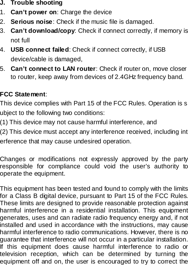 J. Trouble shooting  1. Can&rsquo;t power on: Charge the device 2. Serious noise: Check if the music file is damaged. 3. Can&rsquo;t download/copy: Check if connect correctly, if memory is not full 4. USB connect failed: Check if connect correctly, if USB device/cable is damaged,   5. Can&rsquo;t connect to LAN router: Check if router on, move closer to router, keep away from devices of 2.4GHz frequency band.    FCC Statement:   This device complies with Part 15 of the FCC Rules. Operation is subject to the following two conditions:  (1) This device may not cause harmful interference, and  (2) This device must accept any interference received, including interference that may cause undesired operation.   Changes or modifications not expressly approved by the party responsible for compliance could void the user&rsquo;s authority to operate the equipment.  This equipment has been tested and found to comply with the limits for a Class B digital device, pursuant to Part 15 of the FCC Rules. These limits are designed to provide reasonable protection against harmful interference in a residential installation. This equipment generates, uses and can radiate radio frequency energy and, if not installed and used in accordance with the instructions, may cause harmful interference to radio communications. However, there is no guarantee that interference will not occur in a particular installation. If this equipment does cause harmful interference to radio or television reception, which can be determined by turning the equipment off and on, the user is encouraged to try to correct the 