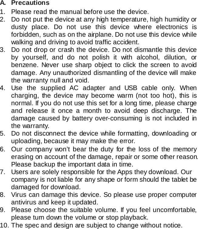 A. Precautions 1. Please read the manual before use the device.  2. Do not put the device at any high temperature, high humidity or dusty place. Do not use this device where electronics is forbidden, such as on the airplane. Do not use this device while walking and driving to avoid traffic accident. 3. Do not drop or crash the device. Do not dismantle this device by yourself, and do not polish it with alcohol, dilution, or benzene. Never use sharp object to click the screen to avoid damage. Any unauthorized dismantling of the device will make the warranty null and void. 4. Use the supplied AC adapter and USB cable only. When charging,  the device may become warm (not too hot),  this is normal. If you do not use this set for a long time, please charge and release it once a month to avoid deep discharge. The damage caused by battery over-consuming is not included in the warranty. 5. Do not disconnect the device while formatting, downloading or uploading, because it may make the error. 6. Our company won&rsquo;t bear the duty for the loss of the memory erasing on account of the damage, repair or some other reason. Please backup the important data in time. 7. Users are solely responsible for the Apps they download. Our company is not liable for any shape or form should the tablet be damaged for download. 8. Virus can damage this device. So please use proper computer antivirus and keep it updated.   9. Please choose the suitable volume. If you feel uncomfortable, please turn down the volume or stop playback. 10. The spec and design are subject to change without notice.       