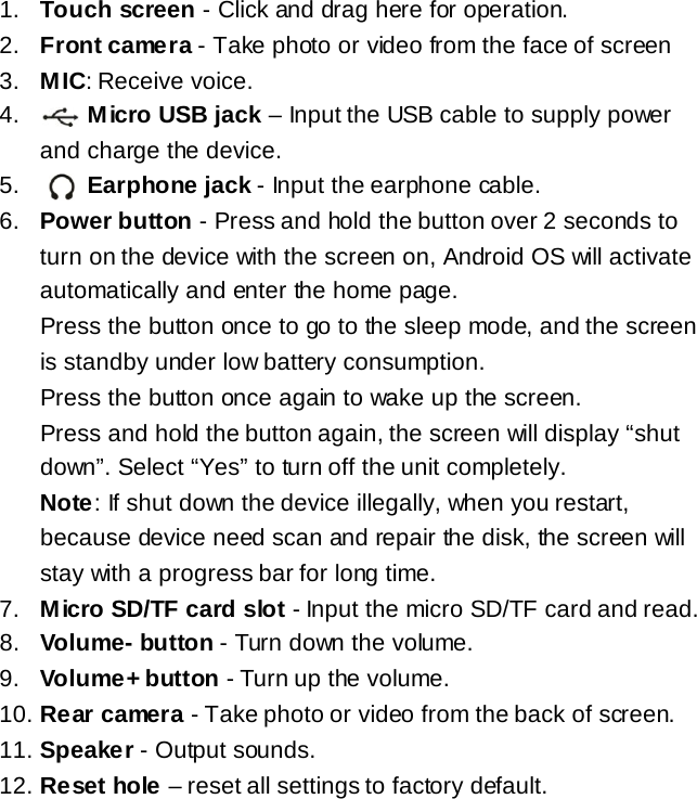 1. Touch screen - Click and drag here for operation. 2. Front came ra - Take photo or video from the face of screen 3. MIC: Receive voice. 4.     Micro USB jack &ndash; Input the USB cable to supply power and charge the device. 5.     Earphone jack - Input the earphone cable. 6. Power button - Press and hold the button over 2 seconds to turn on the device with the screen on, Android OS will activate automatically and enter the home page.   Press the button once to go to the sleep mode, and the screen is standby under low battery consumption.  Press the button once again to wake up the screen.  Press and hold the button again, the screen will display &ldquo;shut down&rdquo;. Select &ldquo;Yes&rdquo; to turn off the unit completely. Note: If shut down the device illegally, when you restart, because device need scan and repair the disk, the screen will stay with a progress bar for long time. 7. Micro SD/TF card slot - Input the micro SD/TF card and read. 8. Volume- button - Turn down the volume. 9. Volume+ button - Turn up the volume. 10. Rear camera - Take photo or video from the back of screen. 11. Speaker - Output sounds. 12. Reset hole &ndash; reset all settings to factory default.       