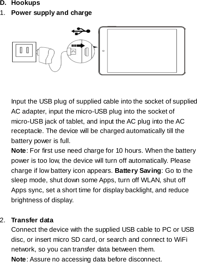 D. Hookups 1. Power supply and charge         Input the USB plug of supplied cable into the socket of supplied AC adapter, input the micro-USB plug into the socket of micro-USB jack of tablet, and input the AC plug into the AC receptacle. The device will be charged automatically till the battery power is full.   Note: For first use need charge for 10 hours. When the battery power is too low, the device will turn off automatically. Please charge if low battery icon appears. Battery Saving: Go to the sleep mode, shut down some Apps, turn off WLAN, shut off Apps sync, set a short time for display backlight, and reduce brightness of display.  2. Transfer data Connect the device with the supplied USB cable to PC or USB disc, or insert micro SD card, or search and connect to WiFi network, so you can transfer data between them. Note: Assure no accessing data before disconnect.   