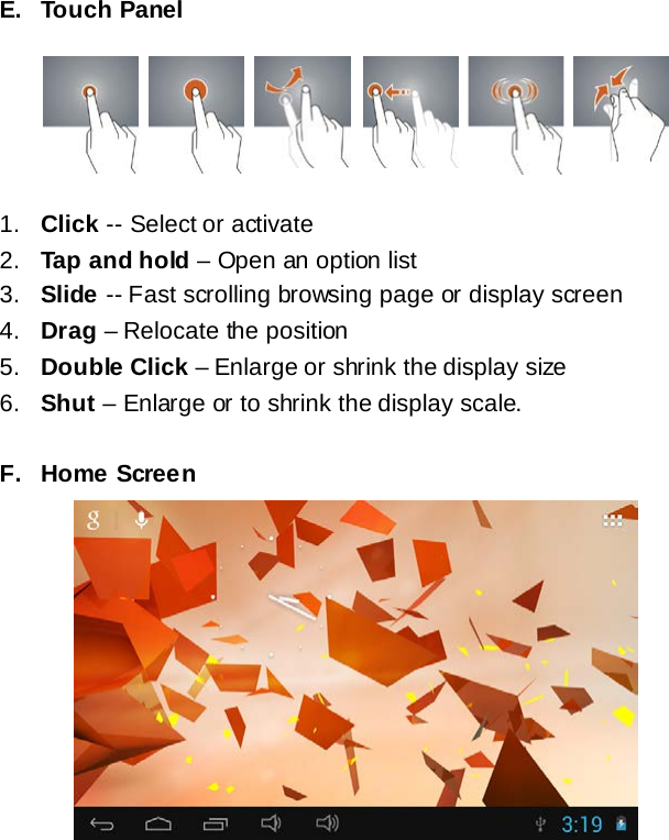 E. Touch Panel      1. Click -- Select or activate 2. Tap and hold &ndash; Open an option list 3. Slide -- Fast scrolling browsing page or display screen 4. Drag &ndash; Relocate the position 5. Double Click &ndash; Enlarge or shrink the display size 6. Shut &ndash; Enlarge or to shrink the display scale.  F. Home Screen       