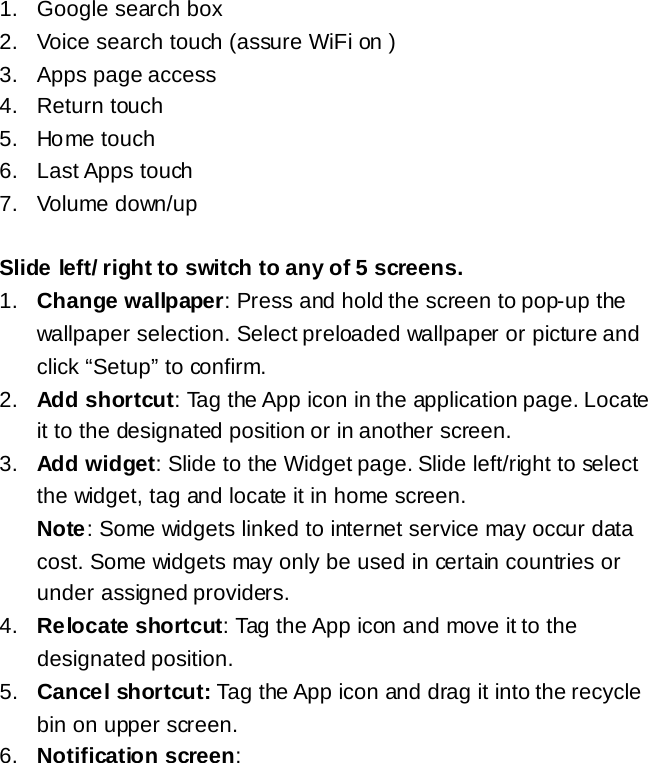 1. Google search box 2. Voice search touch (assure WiFi on ) 3.  Apps page access 4. Return touch 5. Home touch 6. Last Apps touch 7. Volume down/up  Slide left/ right to switch to any of 5 screens. 1. Change wallpaper: Press and hold the screen to pop-up the wallpaper selection. Select preloaded wallpaper or picture and click &ldquo;Setup&rdquo; to confirm. 2. Add shortcut: Tag the App icon in the application page. Locate it to the designated position or in another screen. 3. Add widget: Slide to the Widget page. Slide left/right to select the widget, tag and locate it in home screen.   Note: Some widgets linked to internet service may occur data cost. Some widgets may only be used in certain countries or under assigned providers. 4. Relocate shortcut: Tag the App icon and move it to the designated position. 5. Cancel shortcut: Tag the App icon and drag it into the recycle bin on upper screen. 6. Notification screen:     