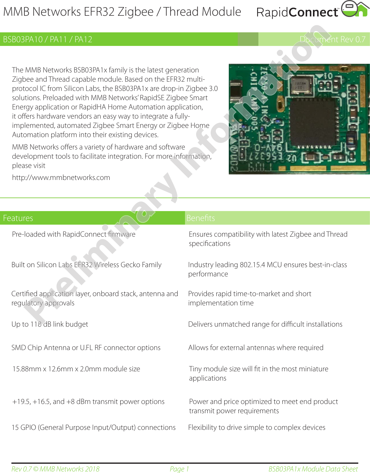 Page 1Rev 0.7 © MMB Networks 2018 BSB03PA1x Module Data SheetPre-loaded with RapidConnect ﬁrmware Ensures compatibility with latest Zigbee and Thread speciﬁcationsMMB Networks EFR32 Zigbee / Thread ModuleBSB03PA10 / PA11 / PA12 Document Rev 0.7The MMB Networks BSB03PA1x family is the latest generation Zigbee and Thread capable module. Based on the EFR32 multi-protocol IC from Silicon Labs, the BSB03PA1x are drop-in Zigbee 3.0 solutions. Preloaded with MMB Networks’ RapidSE Zigbee Smart Energy application or RapidHA Home Automation application, it oﬀers hardware vendors an easy way to integrate a fully-implemented, automated Zigbee Smart Energy or Zigbee Home Automation platform into their existing devices.MMB Networks oﬀers a variety of hardware and software development tools to facilitate integration. For more information, please visit            http://www.mmbnetworks.comFeatures Beneﬁts+19.5, +16.5, and +8 dBm transmit power options Power and price optimized to meet end product transmit power requirementsBuilt on Silicon Labs EFR32 Wireless Gecko Family Industry leading 802.15.4 MCU ensures best-in-class performanceCertiﬁed application layer, onboard stack, antenna and regulatory approvalsProvides rapid time-to-market and short implementation timeUp to 118 dB link budget Delivers unmatched range for diﬃcult installationsSMD Chip Antenna or U.FL RF connector options Allows for external antennas where required15.88mm x 12.6mm x 2.0mm module size Tiny module size will ﬁt in the most miniature applications15 GPIO (General Purpose Input/Output) connections Flexibility to drive simple to complex devicesPreliminary Information