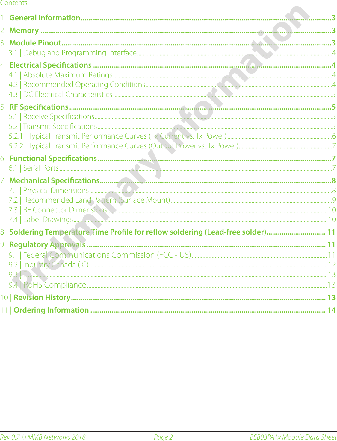 Page 2Rev 0.7 © MMB Networks 2018 BSB03PA1x Module Data SheetContents1 | General Information ...................................................................................................................................32 | Memory ........................................................................................................................................................33 | Module Pinout .............................................................................................................................................33.1 | Debug and Programming Interface  ..........................................................................................................................................44 | Electrical Specications .............................................................................................................................44.1 | Absolute Maximum Ratings  ...........................................................................................................................................................44.2 | Recommended Operating Conditions  ....................................................................................................................................44.3 | DC Electrical Characteristics  ...........................................................................................................................................................55 | RF Specications .........................................................................................................................................55.1 | Receive Speciﬁcations  ........................................................................................................................................................................55.2 | Transmit Speciﬁcations  ......................................................................................................................................................................55.2.1 | Typical Transmit Performance Curves  (Tx Current vs. Tx Power) ..........................................................................65.2.2 | Typical Transmit Performance Curves  (Output Power vs. Tx Power) ..................................................................76 | Functional Specications ..........................................................................................................................76.1 | Serial Ports  .................................................................................................................................................................................................77 | Mechanical Specications .........................................................................................................................87.1 | Physical Dimensions  ............................................................................................................................................................................87.2 | Recommended Land Pattern (Surface Mount)  ..................................................................................................................97.3 | RF Connector Dimensions ............................................................................................................................................................ 107.4 | Label Drawings ....................................................................................................................................................................................108 | Soldering Temperature Time Prole for reow soldering (Lead-free solder)............................... 119 | Regulatory Approvals ............................................................................................................................. 119.1 | Federal Communications Commission (FCC - US)  .........................................................................................119.2 | Industry Canada (IC)   ........................................................................................................................................................................ 129.3 | EU  .................................................................................................................................................................................................................139.4 | RoHS Compliance  ..............................................................................................................................................................1310 | Revision History ..................................................................................................................................... 1311 | Ordering Information ........................................................................................................................... 14Preliminary Information