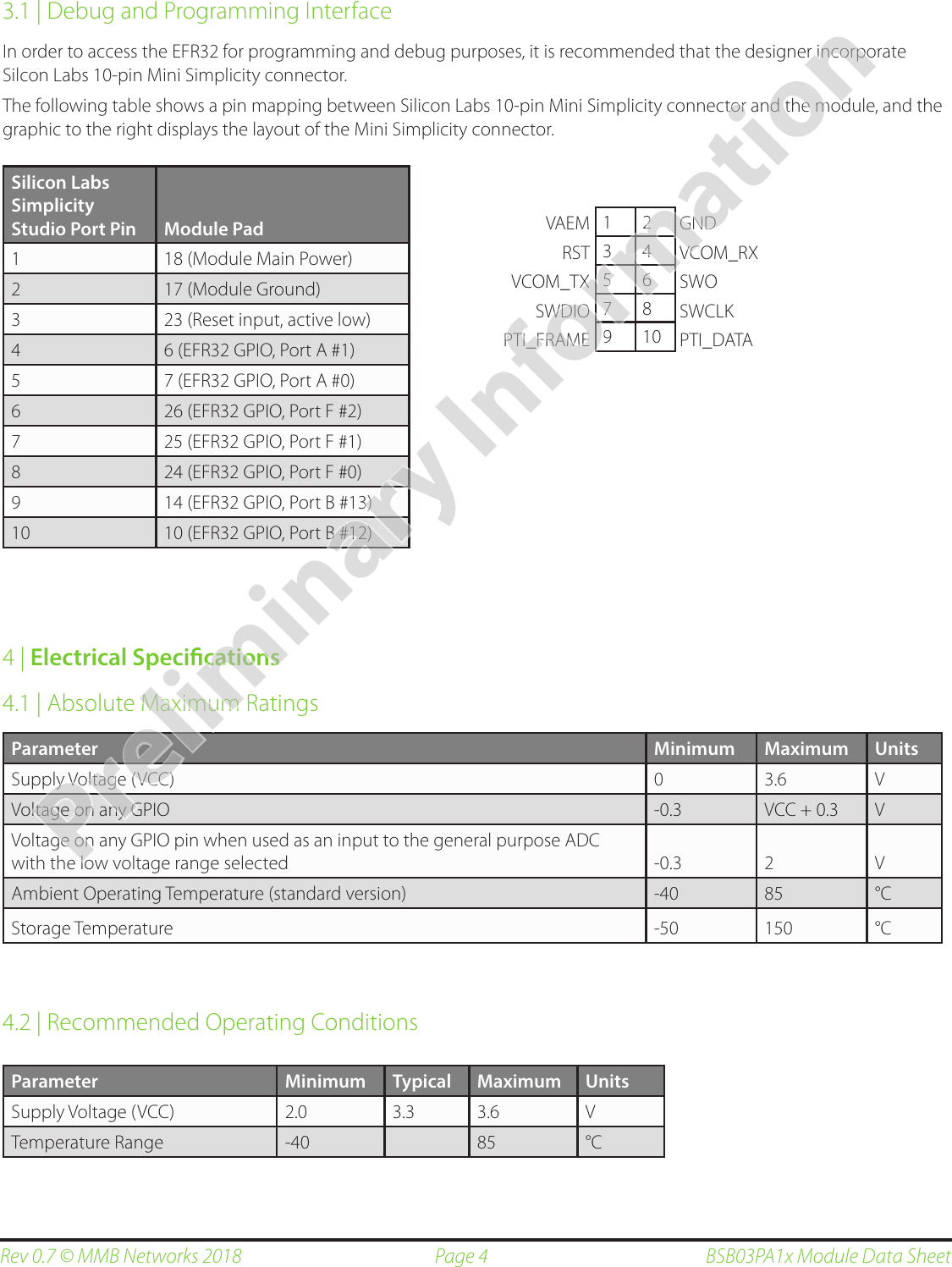 Page 4Rev 0.7 © MMB Networks 2018 BSB03PA1x Module Data Sheet3.1 | Debug and Programming InterfaceIn order to access the EFR32 for programming and debug purposes, it is recommended that the designer incorporate Silcon Labs 10-pin Mini Simplicity connector.  The following table shows a pin mapping between Silicon Labs 10-pin Mini Simplicity connector and the module, and the graphic to the right displays the layout of the Mini Simplicity connector.4 | Electrical Specications4.1 | Absolute Maximum RatingsParameter Minimum Maximum UnitsSupply Voltage (VCC) 0 3.6 VVoltage on any GPIO  -0.3 VCC + 0.3 VVoltage on any GPIO pin when used as an input to the general purpose ADC with the low voltage range selected -0.3 2 VAmbient Operating Temperature (standard version) -40 85 °CStorage Temperature -50 150 °C4.2 | Recommended Operating ConditionsSilicon Labs Simplicity Studio Port Pin Module Pad1 18 (Module Main Power)2 17 (Module Ground)3 23 (Reset input, active low)4 6 (EFR32 GPIO, Port A #1)5 7 (EFR32 GPIO, Port A #0)6 26 (EFR32 GPIO, Port F #2)7 25 (EFR32 GPIO, Port F #1)8 24 (EFR32 GPIO, Port F #0)9 14 (EFR32 GPIO, Port B #13)10 10 (EFR32 GPIO, Port B #12)Parameter Minimum Typical Maximum UnitsSupply Voltage (VCC) 2.0 3.3 3.6 VTemperature Range -40 85 °C1 23 45 67 89 10VAEMRSTVCOM_TXSWDIOPTI_FRAMEGNDVCOM_RXSWOSWCLKPTI_DATAPreliminary Information