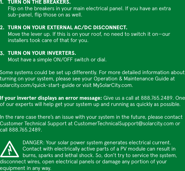 TURN ON THE BREAKERS. Flip on the breakers in your main electrical panel. If you have an extra sub-panel, ﬂip those on as well. TURN ON YOUR EXTERNAL AC/DC DISCONNECT. Move the lever up. If this is on your roof, no need to switch it on—our installers took care of that for you.TURN ON YOUR INVERTERS. Most have a simple ON/OFF switch or dial.Some systems could be set up differently. For more detailed information about turning on your system, please see your Operation &amp; Maintenance Guide at solarcity.com/quick-start-guide or visit MySolarCity.com.If your inverter displays an error message: Give us a call at 888.765.2489. One of our experts will help get your system up and running as quickly as possible.In the rare case there’s an issue with your system in the future, please contact Customer Technical Support at CustomerTechnicalSupport@solarcity.com or call 888.765.2489.DANGER: Your solar power system generates electrical current. Contact with electrically active parts of a PV module can result in burns, sparks and lethal shock. So, don’t try to service the system, disconnect wires, open electrical panels or damage any portion of your equipment in any way.1.2.3.