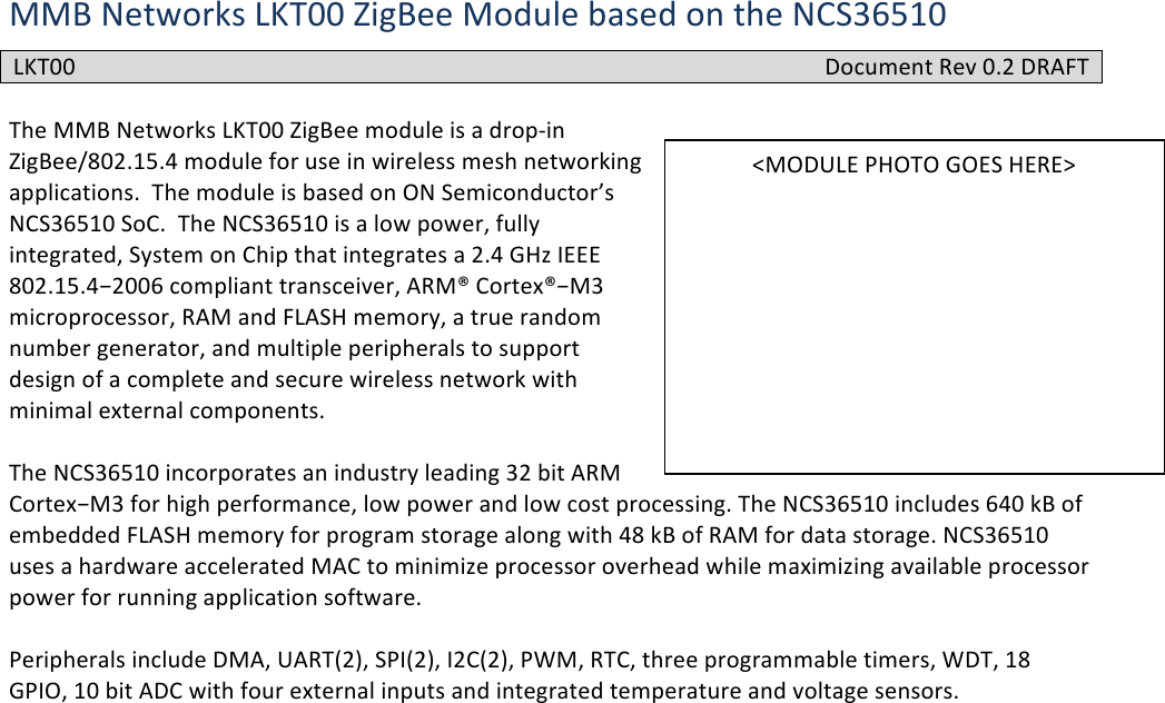 MMB#Networks#LKT00#ZigBee#Module#based#on#the#NCS36510##The#MMB#Networks#LKT00#ZigBee#module#is#a#drop-in#ZigBee/802.15.4#module#for#use#in#wireless#mesh#networking#applications.##The#module#is#based#on#ON#Semiconductor’s#NCS36510#SoC.##The#NCS36510#is#a#low#power,#fully#integrated,#System#on#Chip#that#integrates#a#2.4#GHz#IEEE#802.15.4−2006#compliant#transceiver,#ARM®#Cortex®−M3#microprocessor,#RAM#and#FLASH#memory,#a#true#random#number#generator,#and#multiple#peripherals#to#support#design#of#a#complete#and#secure#wireless#network#with#minimal#external#components.##The#NCS36510#incorporates#an#industry#leading#32#bit#ARM#Cortex−M3#for#high#performance,#low#power#and#low#cost#processing.#The#NCS36510#includes#640#kB#of#embedded#FLASH#memory#for#program#storage#along#with#48#kB#of#RAM#for#data#storage.#NCS36510#uses#a#hardware#accelerated#MAC#to#minimize#processor#overhead#while#maximizing#available#processor#power#for#running#application#software.##Peripherals#include#DMA,#UART(2),#SPI(2),#I2C(2),#PWM,#RTC,#three#programmable#timers,#WDT,#18#GPIO,#10#bit#ADC#with#four#external#inputs#and#integrated#temperature#and#voltage#sensors.#!! !LKT00#Document#Rev#0.2#DRAFT#&lt;MODULE#PHOTO#GOES#HERE&gt;#