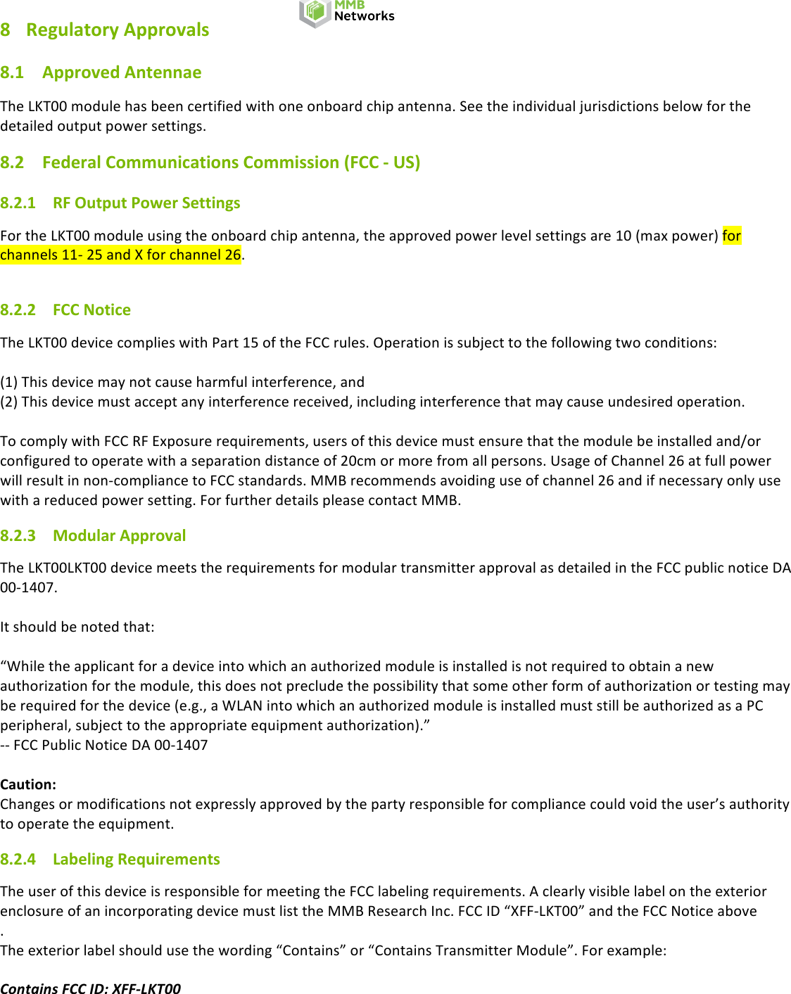 # #Rev#0.2#DRAFT## Page#5#of#7# LKT00#Module#Datasheet#DRAFT#8 Regulatory!Approvals!8.1 Approved!Antennae!The#LKT00#module#has#been#certified#with#one#onboard#chip#antenna.#See#the#individual#jurisdictions#below#for#the#detailed#output#power#settings.#8.2 Federal!Communications!Commission!(FCC!-!US)!8.2.1 RF!Output!Power!Settings!For#the#LKT00#module#using#the#onboard#chip#antenna,#the#approved#power#level#settings#are#10#(max#power)#for#channels#11-#25#and#X#for#channel#26.##8.2.2 FCC!Notice!The#LKT00#device#complies#with#Part#15#of#the#FCC#rules.#Operation#is#subject#to#the#following#two#conditions:##(1)#This#device#may#not#cause#harmful#interference,#and#(2)#This#device#must#accept#any#interference#received,#including#interference#that#may#cause#undesired#operation.##To#comply#with#FCC#RF#Exposure#requirements,#users#of#this#device#must#ensure#that#the#module#be#installed#and/or#configured#to#operate#with#a#separation#distance#of#20cm#or#more#from#all#persons.#Usage#of#Channel#26#at#full#power#will#result#in#non-compliance#to#FCC#standards.#MMB#recommends#avoiding#use#of#channel#26#and#if#necessary#only#use#with#a#reduced#power#setting.#For#further#details#please#contact#MMB.#8.2.3 Modular!Approval!The#LKT00LKT00#device#meets#the#requirements#for#modular#transmitter#approval#as#detailed#in#the#FCC#public#notice#DA#00-1407.##It#should#be#noted#that:##“While#the#applicant#for#a#device#into#which#an#authorized#module#is#installed#is#not#required#to#obtain#a#new#authorization#for#the#module,#this#does#not#preclude#the#possibility#that#some#other#form#of#authorization#or#testing#may#be#required#for#the#device#(e.g.,#a#WLAN#into#which#an#authorized#module#is#installed#must#still#be#authorized#as#a#PC#peripheral,#subject#to#the#appropriate#equipment#authorization).”#--#FCC#Public#Notice#DA#00-1407##Caution:!Changes#or#modifications#not#expressly#approved#by#the#party#responsible#for#compliance#could#void#the#user’s#authority#to#operate#the#equipment.#8.2.4 Labeling!Requirements!The#user#of#this#device#is#responsible#for#meeting#the#FCC#labeling#requirements.#A#clearly#visible#label#on#the#exterior#enclosure#of#an#incorporating#device#must#list#the#MMB#Research#Inc.#FCC#ID#“XFF-LKT00”#and#the#FCC#Notice#above#.##The#exterior#label#should#use#the#wording#“Contains”#or#“Contains#Transmitter#Module”.#For#example:##Contains(FCC(ID:(XFF-LKT00(#