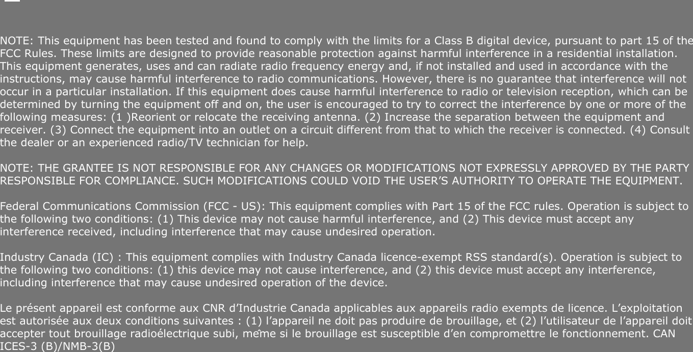    NOTE: This equipment has been tested and found to comply with the limits for a Class B digital device, pursuant to part 15 of the FCC Rules. These limits are designed to provide reasonable protection against harmful interference in a residential installation. This equipment generates, uses and can radiate radio frequency energy and, if not installed and used in accordance with the instructions, may cause harmful interference to radio communications. However, there is no guarantee that interference will not occur in a particular installation. If this equipment does cause harmful interference to radio or television reception, which can be determined by turning the equipment off and on, the user is encouraged to try to correct the interference by one or more of the following measures: (1 )Reorient or relocate the receiving antenna. (2) Increase the separation between the equipment and receiver. (3) Connect the equipment into an outlet on a circuit different from that to which the receiver is connected. (4) Consult the dealer or an experienced radio/TV technician for help.NOTE: THE GRANTEE IS NOT RESPONSIBLE FOR ANY CHANGES OR MODIFICATIONS NOT EXPRESSLY APPROVED BY THE PARTY RESPONSIBLE FOR COMPLIANCE. SUCH MODIFICATIONS COULD VOID THE USER’S AUTHORITY TO OPERATE THE EQUIPMENT.Federal Communications Commission (FCC - US): This equipment complies with Part 15 of the FCC rules. Operation is subject to the following two conditions: (1) This device may not cause harmful interference, and (2) This device must accept any interference received, including interference that may cause undesired operation. Industry Canada (IC) : This equipment complies with Industry Canada licence-exempt RSS standard(s). Operation is subject to the following two conditions: (1) this device may not cause interference, and (2) this device must accept any interference, including interference that may cause undesired operation of the device.Le présent appareil est conforme aux CNR d’Industrie Canada applicables aux appareils radio exempts de licence. L’exploitation est autorisée aux deux conditions suivantes : (1) l’appareil ne doit pas produire de brouillage, et (2) l’utilisateur de l’appareil doit accepter tout brouillage radioélectrique subi, même si le brouillage est susceptible d’en compromettre le fonctionnement. CAN ICES-3 (B)/NMB-3(B) 