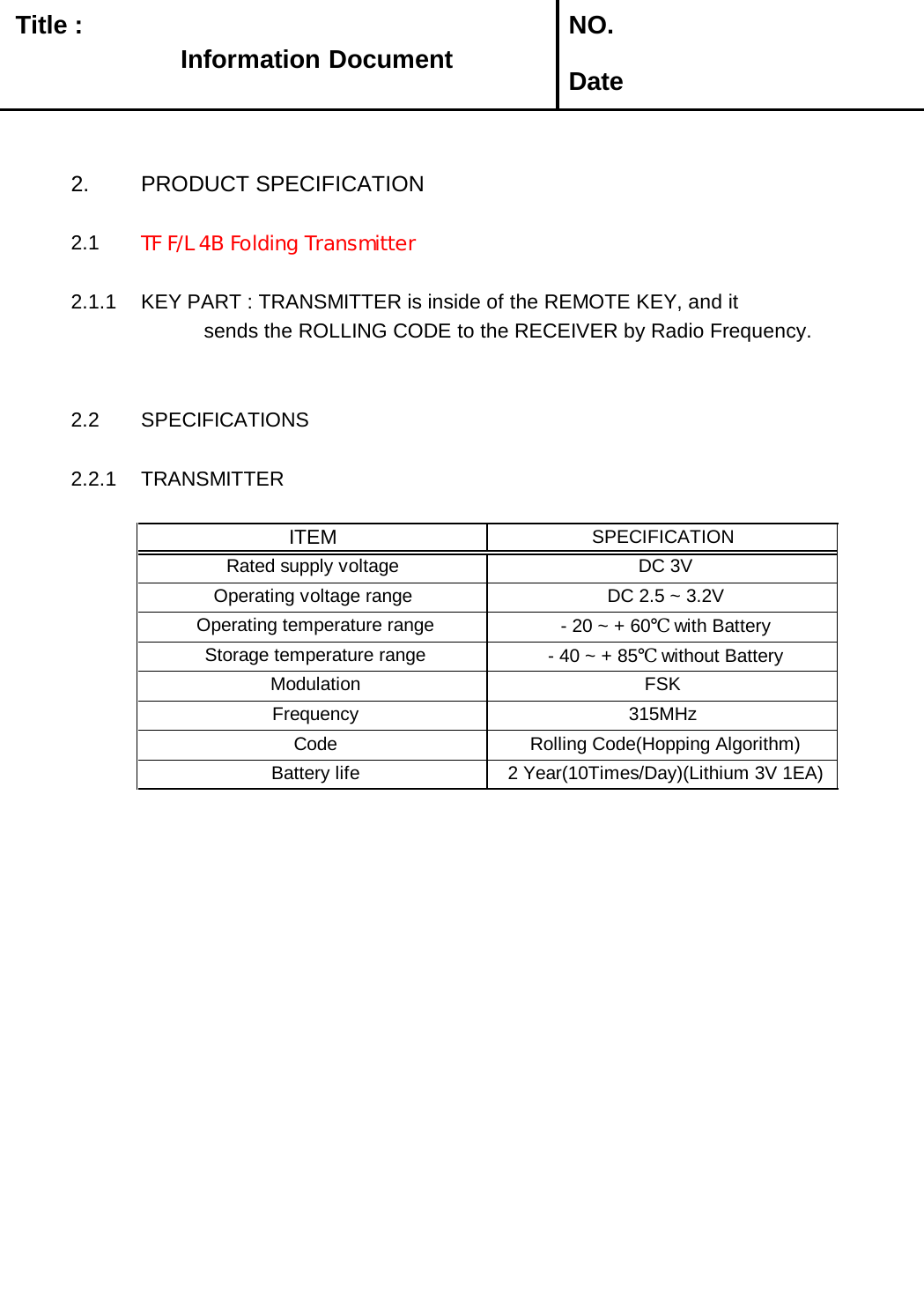   Title :  NO. Date2. PRODUCT SPECIFICATION2.1 TF F/L 4B Folding Transmitter 2.1.1 KEY PART : TRANSMITTER is inside of the REMOTE KEY, and it            sends the ROLLING CODE to the RECEIVER by Radio Frequency. 2.2 SPECIFICATIONS2.2.1 TRANSMITTER Operating temperature range  - 20 ~ + 60℃ with Battery Battery life  2 Year(10Times/Day)(Lithium 3V 1EA) Frequency 315MHz Modulation FSK - 40 ~ + 85℃ without Battery Storage temperature range Code  Rolling Code(Hopping Algorithm)ITEMSPECIFICATIONRated supply voltage  DC 3VOperating voltage range  DC 2.5 ~ 3.2VInformation Document