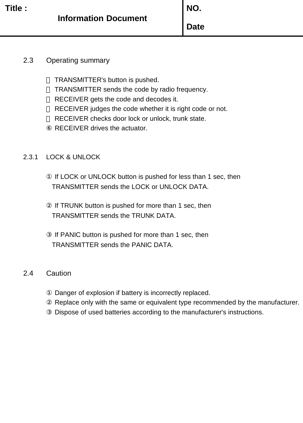   Title :  NO. Date2.3 Operating summary① TRANSMITTER&apos;s button is pushed.② TRANSMITTER sends the code by radio frequency.③ RECEIVER gets the code and decodes it.④ RECEIVER judges the code whether it is right code or not.⑤ RECEIVER checks door lock or unlock, trunk state.⑥ RECEIVER drives the actuator.     2.3.1 LOCK &amp; UNLOCK ① If LOCK or UNLOCK button is pushed for less than 1 sec, then   TRANSMITTER sends the LOCK or UNLOCK DATA.② If TRUNK button is pushed for more than 1 sec, then   TRANSMITTER sends the TRUNK DATA.③ If PANIC button is pushed for more than 1 sec, then   TRANSMITTER sends the PANIC DATA.2.4 Caution① Danger of explosion if battery is incorrectly replaced.② Replace only with the same or equivalent type recommended by the manufacturer.       ③ Dispose of used batteries according to the manufacturer&apos;s instructions.Information Document