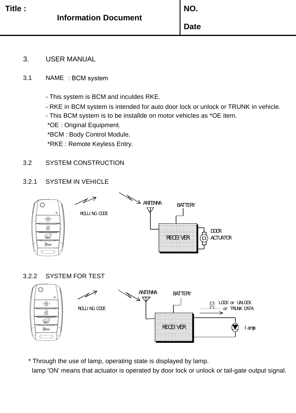   Title :  NO. Date3. USER MANUAL3.1 NAME : BCM system- This system is BCM and inculdes RKE.  - RKE in BCM system is intended for auto door lock or unlock or TRUNK in vehicle. - This BCM system is to be installde on motor vehicles as *OE item. *OE : Original Equipment. *BCM : Body Control Module. *RKE : Remote Keyless Entry.3.2 SYSTEM CONSTRUCTION3.2.1 SYSTEM IN VEHICLE3.2.2 SYSTEM FOR TEST    * Through the use of lamp, operating state is displayed by lamp.     lamp &apos;ON&apos; means that actuator is operated by door lock or unlock or tail-gate output signal. Information DocumentANTENNAROLLING CODEANTENNARECEIVERBATTERYlampROLLING CODELOCK or UNLOCKor TRUNK DATABATTERYDOOR ACTUATORRECEIVER