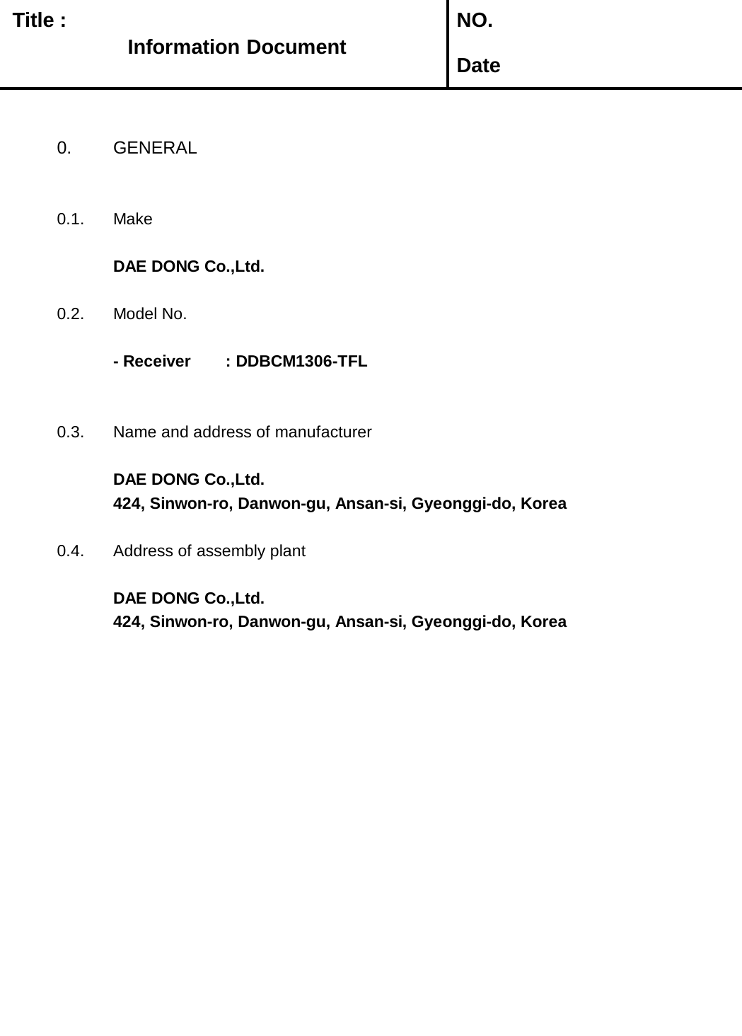   Title :  NO. Date0. GENERAL0.1. MakeDAE DONG Co.,Ltd.0.2. Model No.- Receiver       : DDBCM1306-TFL0.3. Name and address of manufacturerDAE DONG Co.,Ltd.424, Sinwon-ro, Danwon-gu, Ansan-si, Gyeonggi-do, Korea0.4. Address of assembly plantDAE DONG Co.,Ltd.424, Sinwon-ro, Danwon-gu, Ansan-si, Gyeonggi-do, KoreaInformation Document