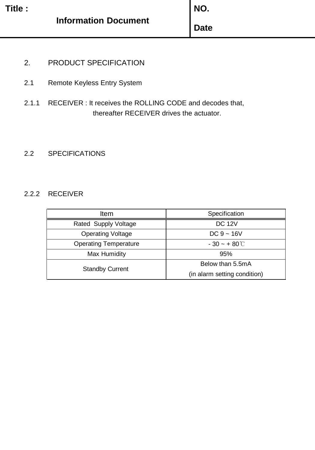   Title :  NO. Date2. PRODUCT SPECIFICATION2.1 Remote Keyless Entry System2.1.1 RECEIVER : It receives the ROLLING CODE and decodes that,                       thereafter RECEIVER drives the actuator.2.2 SPECIFICATIONS2.2.2 RECEIVERBelow than 5.5mA Operating Temperature   - 30 ~ + 80℃Max Humidity 95% Standby Current   (in alarm setting condition)SpecificationItem DC 9 ~ 16V  Operating Voltage  DC 12V Rated  Supply Voltage   Information Information Document