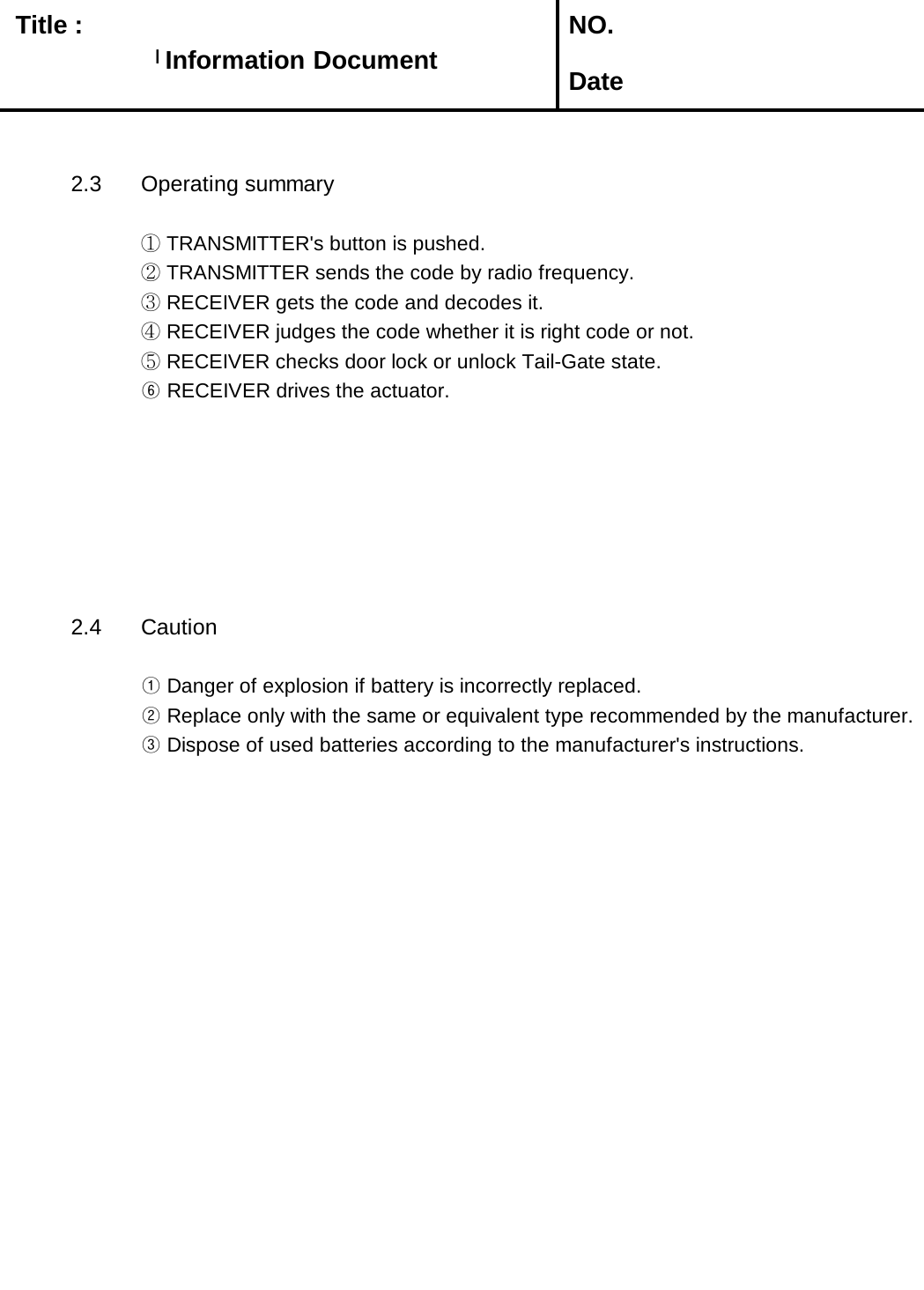   Title :  NO. Date2.3 Operating summary① TRANSMITTER&apos;s button is pushed.② TRANSMITTER sends the code by radio frequency.③ RECEIVER gets the code and decodes it.④ RECEIVER judges the code whether it is right code or not.⑤ RECEIVER checks door lock or unlock Tail-Gate state.⑥ RECEIVER drives the actuator.     2.4 Caution① Danger of explosion if battery is incorrectly replaced.② Replace only with the same or equivalent type recommended by the manufacturer.       ③ Dispose of used batteries according to the manufacturer&apos;s instructions.Information DocumentInformation Document