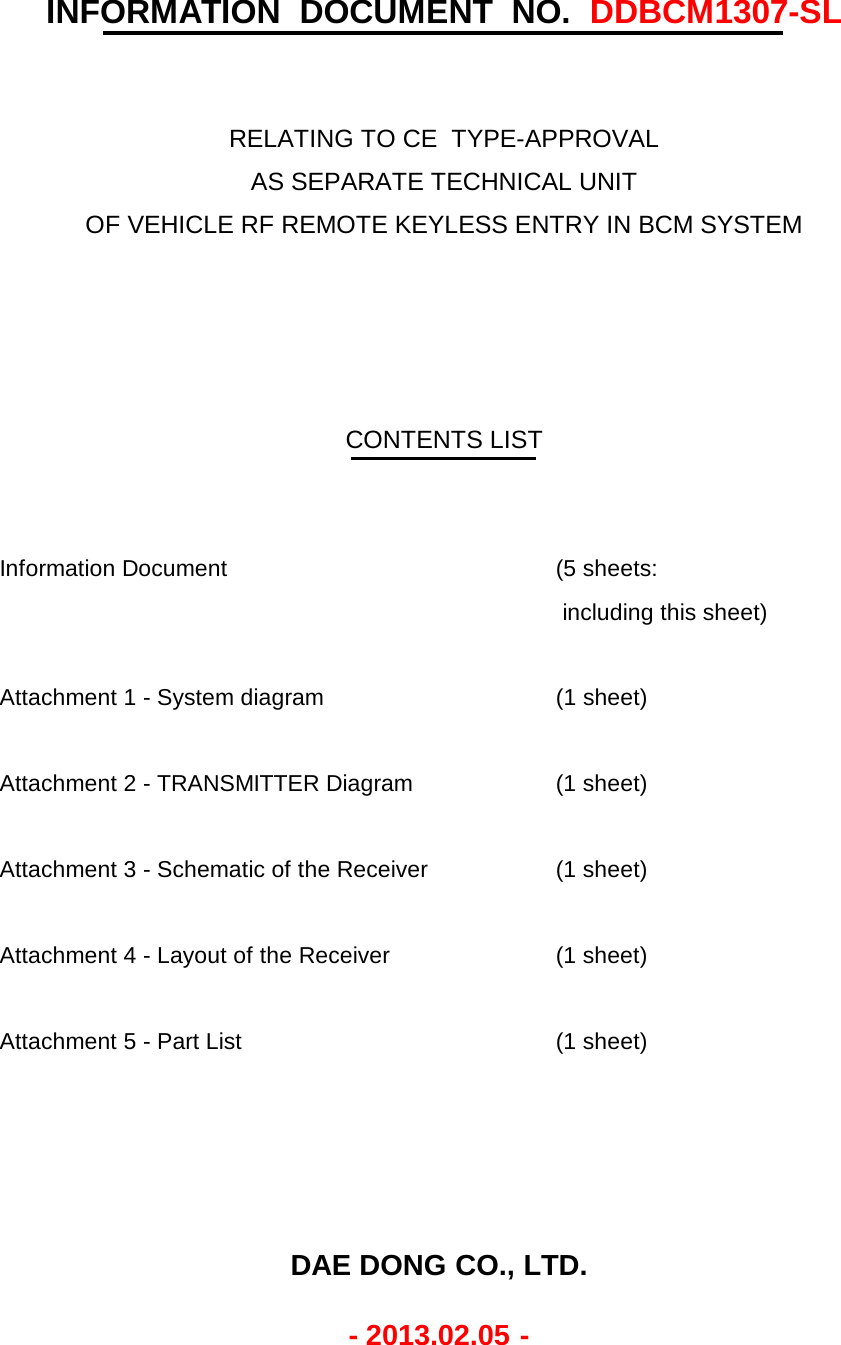Information Document (5 sheets: including this sheet)Attachment 1 - System diagram (1 sheet)Attachment 2 - TRANSMITTER Diagram (1 sheet)Attachment 3 - Schematic of the Receiver (1 sheet)Attachment 4 - Layout of the Receiver (1 sheet)Attachment 5 - Part List (1 sheet)CONTENTS LISTINFORMATION  DOCUMENT  NO.  DDBCM1307-SLRELATING TO CE  TYPE-APPROVALOF VEHICLE RF REMOTE KEYLESS ENTRY IN BCM SYSTEMAS SEPARATE TECHNICAL UNITDAE DONG CO., LTD.- 2013.02.05 -