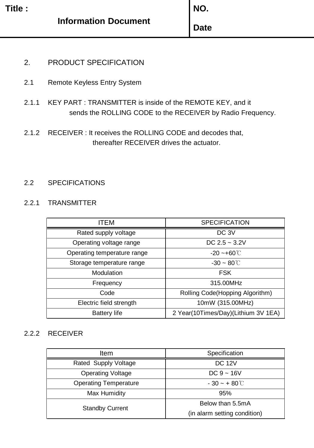   Title :  NO. Date2. PRODUCT SPECIFICATION2.1 Remote Keyless Entry System2.1.1 KEY PART : TRANSMITTER is inside of the REMOTE KEY, and it            sends the ROLLING CODE to the RECEIVER by Radio Frequency. 2.1.2 RECEIVER : It receives the ROLLING CODE and decodes that,                       thereafter RECEIVER drives the actuator.2.2 SPECIFICATIONS2.2.1 TRANSMITTER2.2.2 RECEIVER Rated  Supply Voltage   Below than 5.5mA Operating Temperature   - 30 ~ + 80℃ Battery life  2 Year(10Times/Day)(Lithium 3V 1EA) Standby Current   Electric field strength 10mW (315.00MHz)(in alarm setting condition)SpecificationItem DC 9 ~ 16V  Operating Voltage  DC 12VMax Humidity 95% Operating temperature range  -20 ~+60℃ Frequency  315.00MHz Code  Rolling Code(Hopping Algorithm) Storage temperature range  -30 ~ 80℃ Modulation FSKITEMSPECIFICATIONRated supply voltage  DC 3VOperating voltage range  DC 2.5 ~ 3.2VInformation Information Document