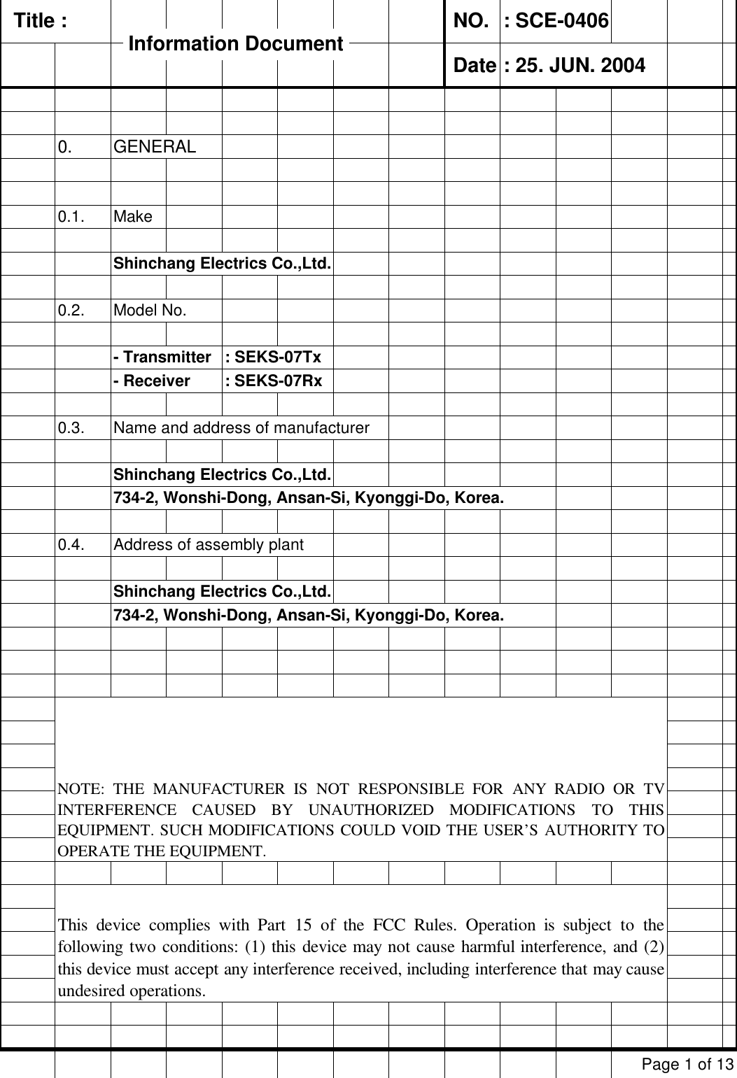   Title :  NO. : SCE-0406 Date : 25. JUN. 20040. GENERAL0.1. MakeShinchang Electrics Co.,Ltd.0.2. Model No. - Transmitter  : SEKS-07Tx- Receiver         : SEKS-07Rx0.3. Name and address of manufacturerShinchang Electrics Co.,Ltd.734-2, Wonshi-Dong, Ansan-Si, Kyonggi-Do, Korea.0.4. Address of assembly plantShinchang Electrics Co.,Ltd.734-2, Wonshi-Dong, Ansan-Si, Kyonggi-Do, Korea.Page 1 of 13NOTE: THE MANUFACTURER IS NOT RESPONSIBLE FOR ANY RADIO OR TVINTERFERENCE CAUSED BY UNAUTHORIZED MODIFICATIONS TO THISEQUIPMENT. SUCH MODIFICATIONS COULD VOID THE USER’S AUTHORITY TOOPERATE THE EQUIPMENT.This device complies with Part 15 of the FCC Rules. Operation is subject to thefollowing two conditions: (1) this device may not cause harmful interference, and (2)this device must accept any interference received, including interference that may causeundesired operations.Information Document