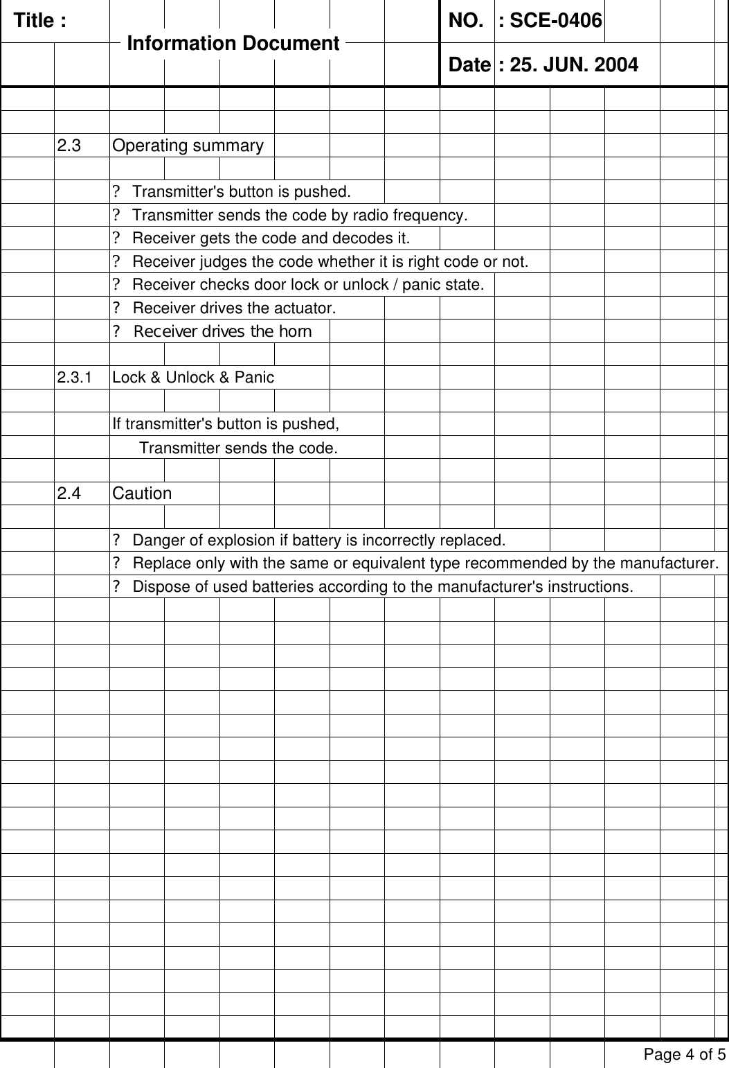   Title :  NO. : SCE-0406 Date : 25. JUN. 20042.3 Operating summary? Transmitter&apos;s button is pushed.? Transmitter sends the code by radio frequency.? Receiver gets the code and decodes it.? Receiver judges the code whether it is right code or not.? Receiver checks door lock or unlock / panic state.? Receiver drives the actuator.? Receiver drives the horn2.3.1 Lock &amp; Unlock &amp; PanicIf transmitter&apos;s button is pushed,       Transmitter sends the code.2.4 Caution? Danger of explosion if battery is incorrectly replaced.       ? Replace only with the same or equivalent type recommended by the manufacturer.? Dispose of used batteries according to the manufacturer&apos;s instructions.Page 4 of 5Information DocumentInformation Document
