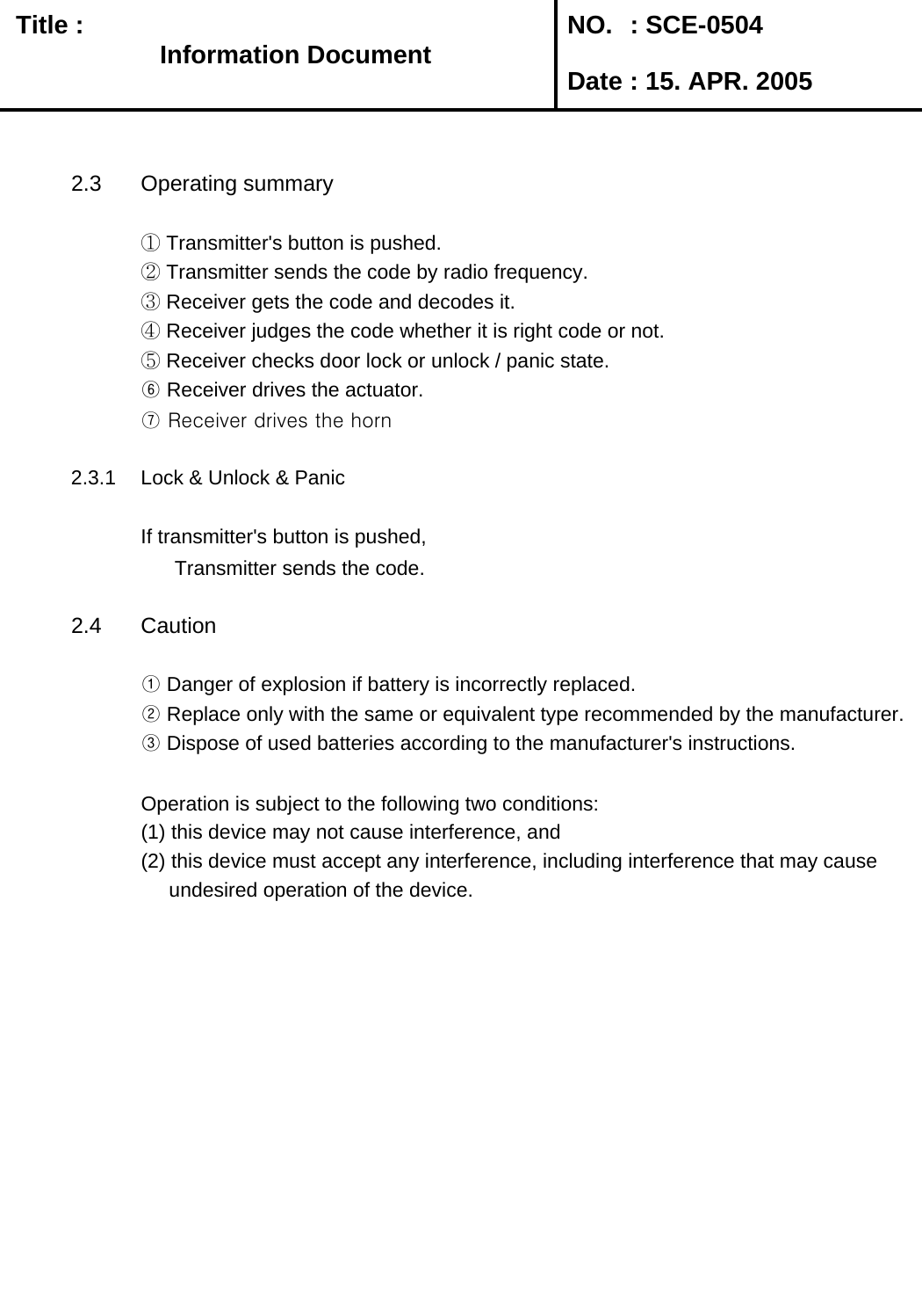   Title :  NO. : SCE-0504 Date : 15. APR. 20052.3 Operating summary① Transmitter&apos;s button is pushed.② Transmitter sends the code by radio frequency.③ Receiver gets the code and decodes it.④ Receiver judges the code whether it is right code or not.⑤ Receiver checks door lock or unlock / panic state.⑥ Receiver drives the actuator.⑦ Receiver drives the horn2.3.1 Lock &amp; Unlock &amp; PanicIf transmitter&apos;s button is pushed,       Transmitter sends the code.2.4 Caution① Danger of explosion if battery is incorrectly replaced.       ② Replace only with the same or equivalent type recommended by the manufacturer.③ Dispose of used batteries according to the manufacturer&apos;s instructions.Operation is subject to the following two conditions: (1) this device may not cause interference, and (2) this device must accept any interference, including interference that may cause      undesired operation of the device.Information DocumentInformation Document