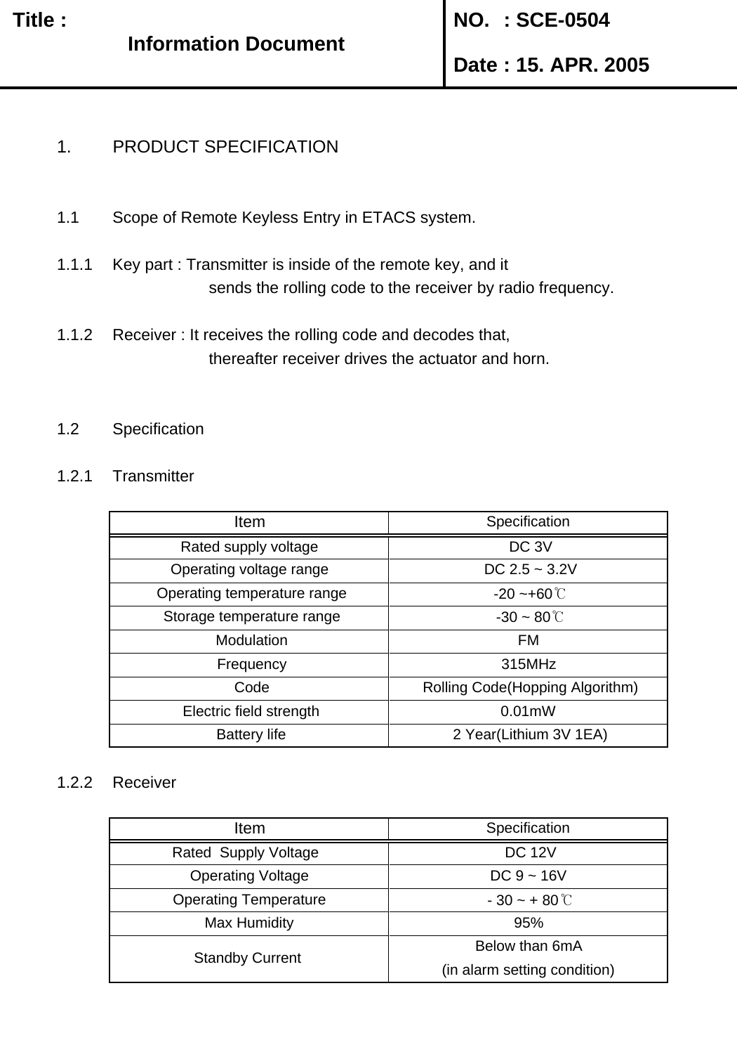   Title :  NO. : SCE-0504 Date : 15. APR. 20051. PRODUCT SPECIFICATION1.1 Scope of Remote Keyless Entry in ETACS system.1.1.1 Key part : Transmitter is inside of the remote key, and it          sends the rolling code to the receiver by radio frequency. 1.1.2 Receiver : It receives the rolling code and decodes that,         thereafter receiver drives the actuator and horn.1.2 Specification1.2.1 Transmitter1.2.2 ReceiverBelow than 6mA(in alarm setting condition) Standby Current  SpecificationItem DC 9 ~ 16V  Operating Voltage  DC 12V Rated  Supply Voltage    Operating Temperature   - 30 ~ + 80℃Max Humidity 95% Battery life  2 Year(Lithium 3V 1EA) Electric field strength 0.01mW Frequency 315MHz Code  Rolling Code(Hopping Algorithm)Operating voltage range  DC 2.5 ~ 3.2V Operating temperature range  -20 ~+60℃Item SpecificationRated supply voltage  DC 3V Storage temperature range  -30 ~ 80℃ Modulation FMInformation DocumentInformation Document