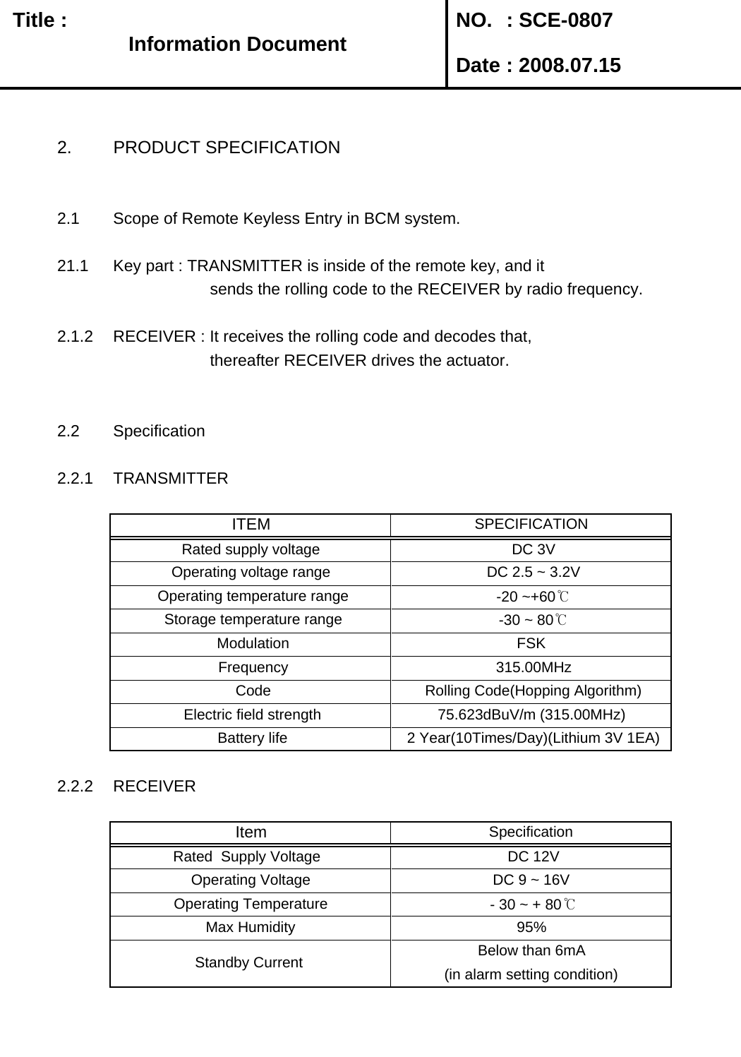   Title :  NO. : SCE-0807 Date : 2008.07.152. PRODUCT SPECIFICATION2.1 Scope of Remote Keyless Entry in BCM system.21.1 Key part : TRANSMITTER is inside of the remote key, and it          sends the rolling code to the RECEIVER by radio frequency. 2.1.2 RECEIVER : It receives the rolling code and decodes that,         thereafter RECEIVER drives the actuator.2.2 Specification2.2.1 TRANSMITTER2.2.2 RECEIVERBelow than 6mA(in alarm setting condition) Standby Current  SpecificationItem DC 9 ~ 16V  Operating Voltage  DC 12V Rated  Supply Voltage    Operating Temperature   - 30 ~ + 80℃Max Humidity 95% Battery life  2 Year(10Times/Day)(Lithium 3V 1EA) Electric field strength 75.623dBuV/m (315.00MHz) Frequency  315.00MHz Code  Rolling Code(Hopping Algorithm)Operating voltage range  DC 2.5 ~ 3.2V Operating temperature range  -20 ~+60℃ITEM SPECIFICATIONRated supply voltage  DC 3V Storage temperature range  -30 ~ 80℃ Modulation FSKInformation DocumentInformation Document