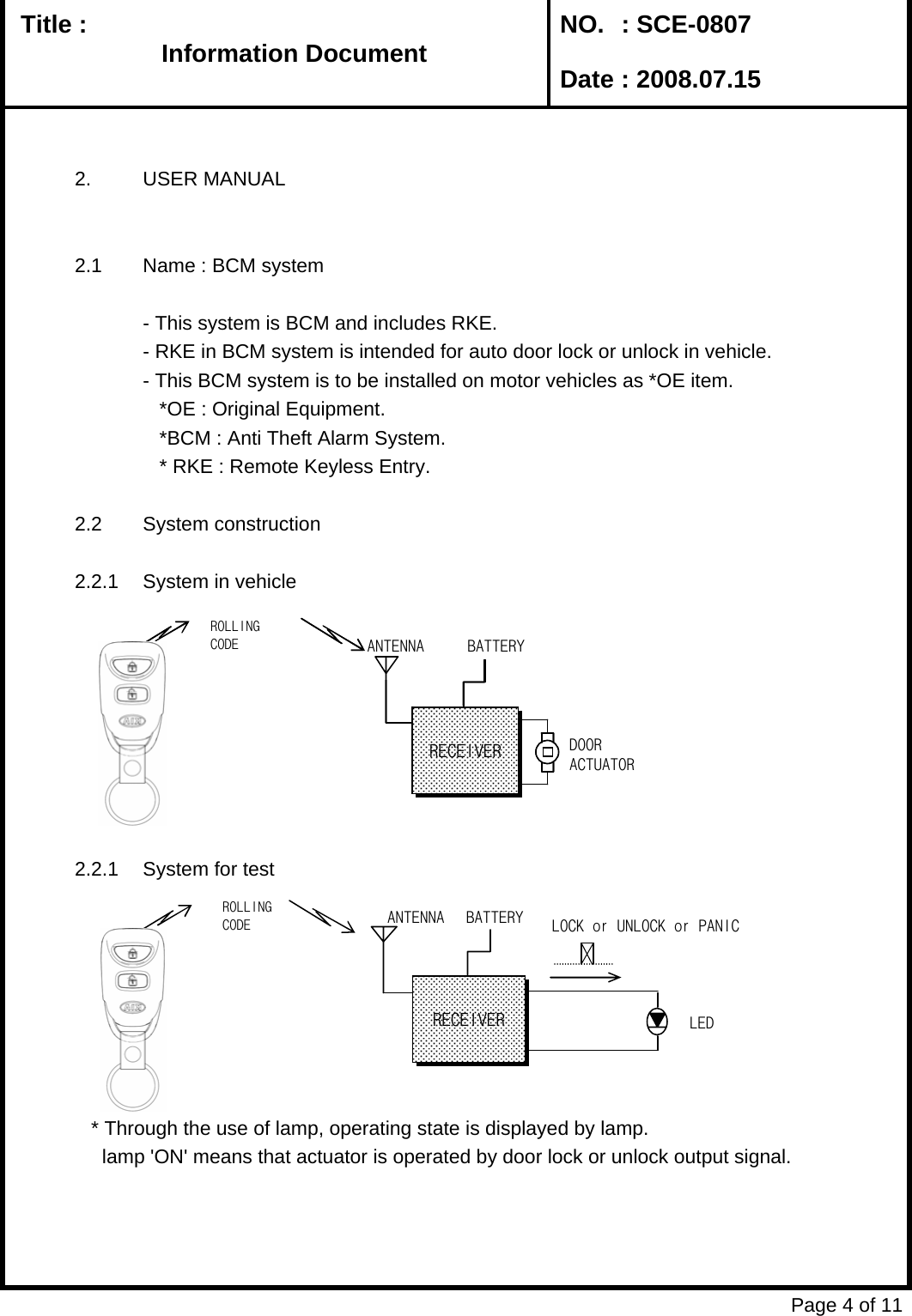   Title :  NO. : SCE-0807 Date : 2008.07.152. USER MANUAL2.1 Name : BCM system- This system is BCM and includes RKE.- RKE in BCM system is intended for auto door lock or unlock in vehicle.- This BCM system is to be installed on motor vehicles as *OE item.     *OE : Original Equipment.   *BCM : Anti Theft Alarm System.   * RKE : Remote Keyless Entry.2.2 System construction2.2.1 System in vehicle2.2.1 System for test   * Through the use of lamp, operating state is displayed by lamp.     lamp &apos;ON&apos; means that actuator is operated by door lock or unlock output signal. Page 4 of 11Information DocumentInformation DocumentInformation DocumentInformation DocumentANTENRECEIVERBATTERYDOORACTUATORROLLINGANTENNARECEIVERBATTERYDOORACTUATORROLLINGCODEANTENNARECEIVERBATTERY LOCK or UNLOCK or PANICLEDROLLINGCODE