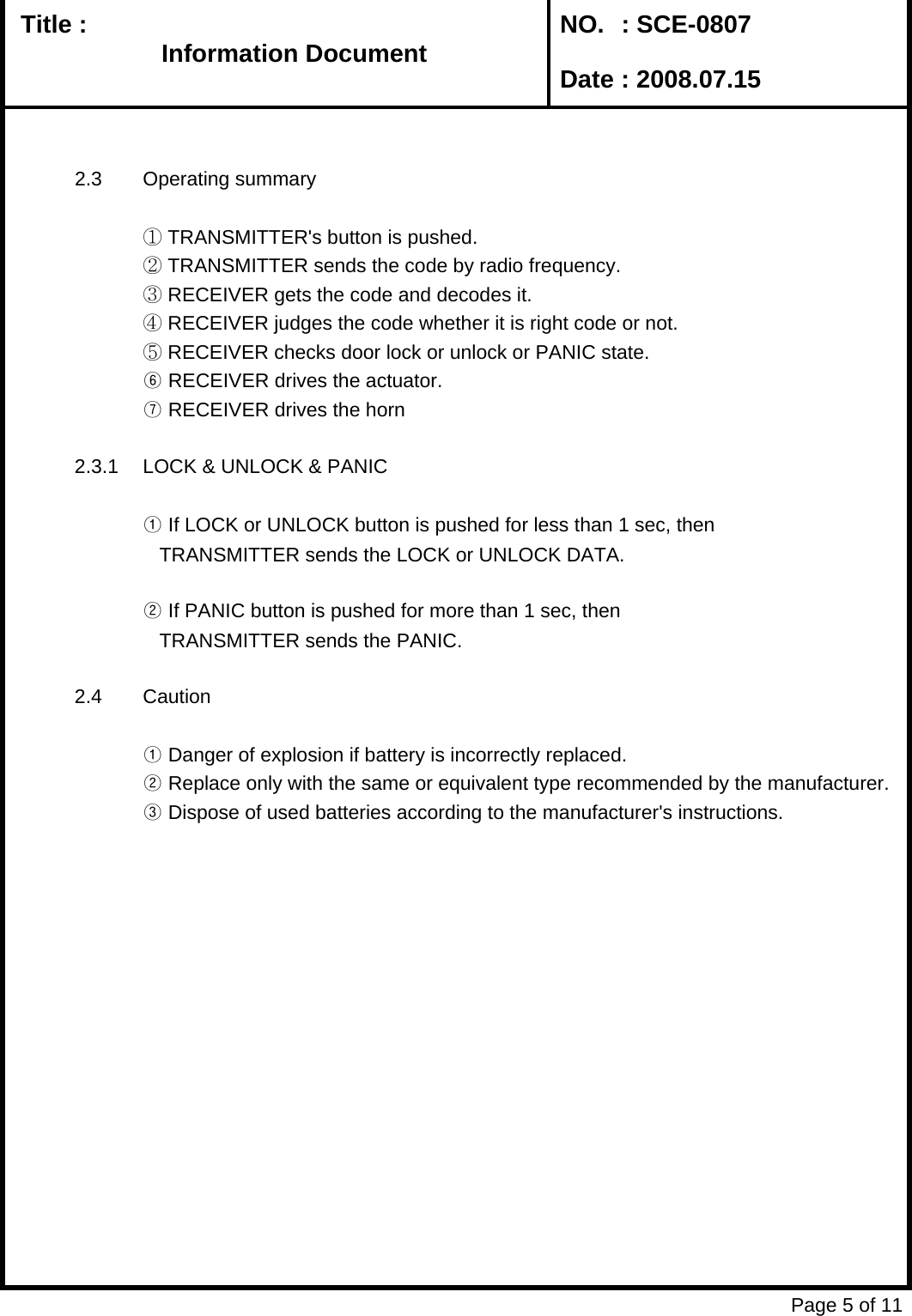   Title :  NO. : SCE-0807 Date : 2008.07.152.3 Operating summary① TRANSMITTER&apos;s button is pushed.② TRANSMITTER sends the code by radio frequency.③ RECEIVER gets the code and decodes it.④ RECEIVER judges the code whether it is right code or not.⑤ RECEIVER checks door lock or unlock or PANIC state.⑥ RECEIVER drives the actuator.⑦ RECEIVER drives the horn2.3.1 LOCK &amp; UNLOCK &amp; PANIC① If LOCK or UNLOCK button is pushed for less than 1 sec, then   TRANSMITTER sends the LOCK or UNLOCK DATA.② If PANIC button is pushed for more than 1 sec, then   TRANSMITTER sends the PANIC.2.4 Caution① Danger of explosion if battery is incorrectly replaced.       ② Replace only with the same or equivalent type recommended by the manufacturer.③ Dispose of used batteries according to the manufacturer&apos;s instructions.Page 5 of 11Information DocumentInformation Document