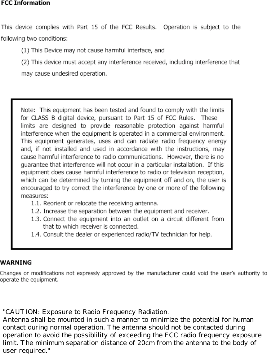            &quot;CAUTION: Exposure to Radio Frequency Radiation. Antenna shall be mounted in such a manner to minimize the potential for human contact during normal operation. The antenna should not be contacted during operation to avoid the possiblility of exceeding the FCC radio frequency exposure limit. The minimum separation distance of 20cm from the antenna to the body of user required.&quot;