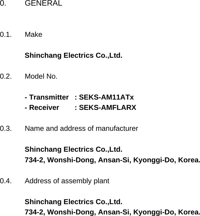 0. GENERAL0.1. MakeShinchang Electrics Co.,Ltd.0.2. Model No.- Transmitter   : SEKS-AM11ATx - Receiver        : SEKS-AMFLARX0.3. Name and address of manufacturerShinchang Electrics Co.,Ltd.734-2, Wonshi-Dong, Ansan-Si, Kyonggi-Do, Korea.0.4. Address of assembly plantShinchang Electrics Co.,Ltd.734-2, Wonshi-Dong, Ansan-Si, Kyonggi-Do, Korea.