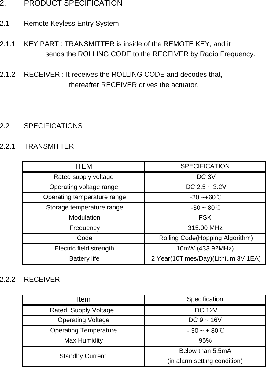 2. PRODUCT SPECIFICATION2.1 Remote Keyless Entry System2.1.1 KEY PART : TRANSMITTER is inside of the REMOTE KEY, and it            sends the ROLLING CODE to the RECEIVER by Radio Frequency. 2.1.2 RECEIVER : It receives the ROLLING CODE and decodes that,                       thereafter RECEIVER drives the actuator.2.2 SPECIFICATIONS2.2.1 TRANSMITTER2.2.2 RECEIVERSpecificationItem DC 9 ~ 16V  Operating Voltage  DC 12V Rated  Supply Voltage   Below than 5.5mA Operating Temperature   - 30 ~ + 80℃Max Humidity 95% Standby Current   (in alarm setting condition) Battery life  2 Year(10Times/Day)(Lithium 3V 1EA) Electric field strength 10mW (433.92MHz) Frequency 315.00 MHz Code  Rolling Code(Hopping Algorithm)Operating voltage range  DC 2.5 ~ 3.2V Operating temperature range  -20 ~+60℃ITEM SPECIFICATIONRated supply voltage  DC 3V Storage temperature range  -30 ~ 80℃ Modulation FSK