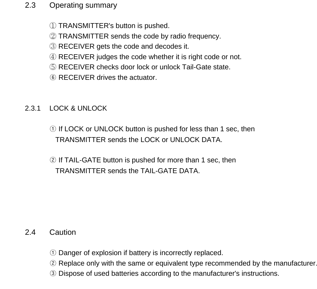 2.3 Operating summary① TRANSMITTER&apos;s button is pushed.② TRANSMITTER sends the code by radio frequency.③ RECEIVER gets the code and decodes it.④ RECEIVER judges the code whether it is right code or not.⑤ RECEIVER checks door lock or unlock Tail-Gate state.⑥ RECEIVER drives the actuator.     2.3.1 LOCK &amp; UNLOCK ① If LOCK or UNLOCK button is pushed for less than 1 sec, then   TRANSMITTER sends the LOCK or UNLOCK DATA.② If TAIL-GATE button is pushed for more than 1 sec, then   TRANSMITTER sends the TAIL-GATE DATA.2.4 Caution① Danger of explosion if battery is incorrectly replaced.② Replace only with the same or equivalent type recommended by the manufacturer.       ③ Dispose of used batteries according to the manufacturer&apos;s instructions.