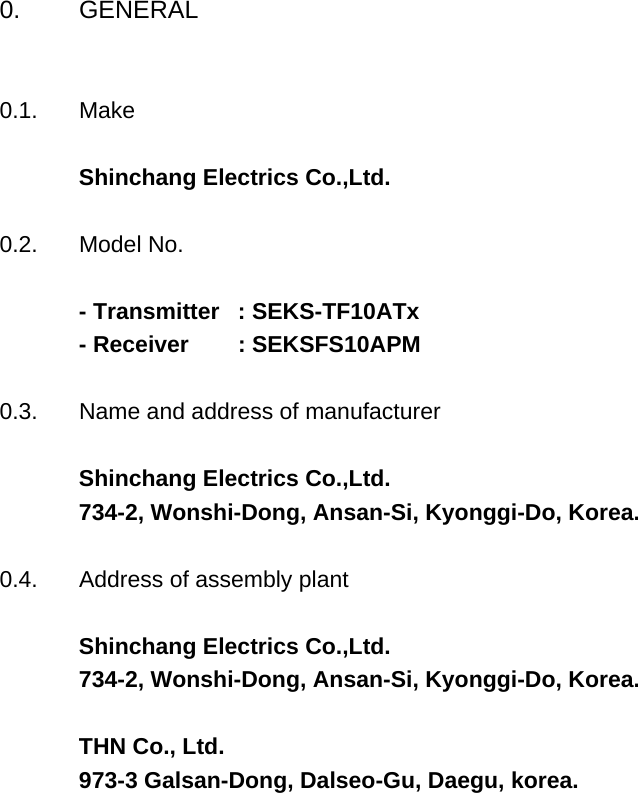 0. GENERAL0.1. MakeShinchang Electrics Co.,Ltd.0.2. Model No.- Transmitter  : SEKS-TF10ATx - Receiver        : SEKSFS10APM 0.3. Name and address of manufacturerShinchang Electrics Co.,Ltd.734-2, Wonshi-Dong, Ansan-Si, Kyonggi-Do, Korea.0.4. Address of assembly plantShinchang Electrics Co.,Ltd.734-2, Wonshi-Dong, Ansan-Si, Kyonggi-Do, Korea.THN Co., Ltd. 973-3 Galsan-Dong, Dalseo-Gu, Daegu, korea.