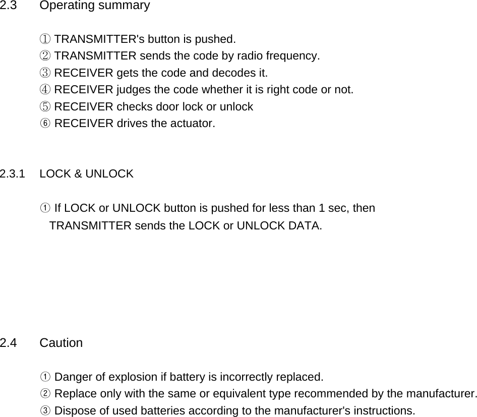 2.3 Operating summary① TRANSMITTER&apos;s button is pushed.② TRANSMITTER sends the code by radio frequency.③ RECEIVER gets the code and decodes it.④ RECEIVER judges the code whether it is right code or not.⑤ RECEIVER checks door lock or unlock⑥ RECEIVER drives the actuator.     2.3.1 LOCK &amp; UNLOCK ① If LOCK or UNLOCK button is pushed for less than 1 sec, then   TRANSMITTER sends the LOCK or UNLOCK DATA.2.4 Caution① Danger of explosion if battery is incorrectly replaced.② Replace only with the same or equivalent type recommended by the manufacturer.       ③ Dispose of used batteries according to the manufacturer&apos;s instructions.