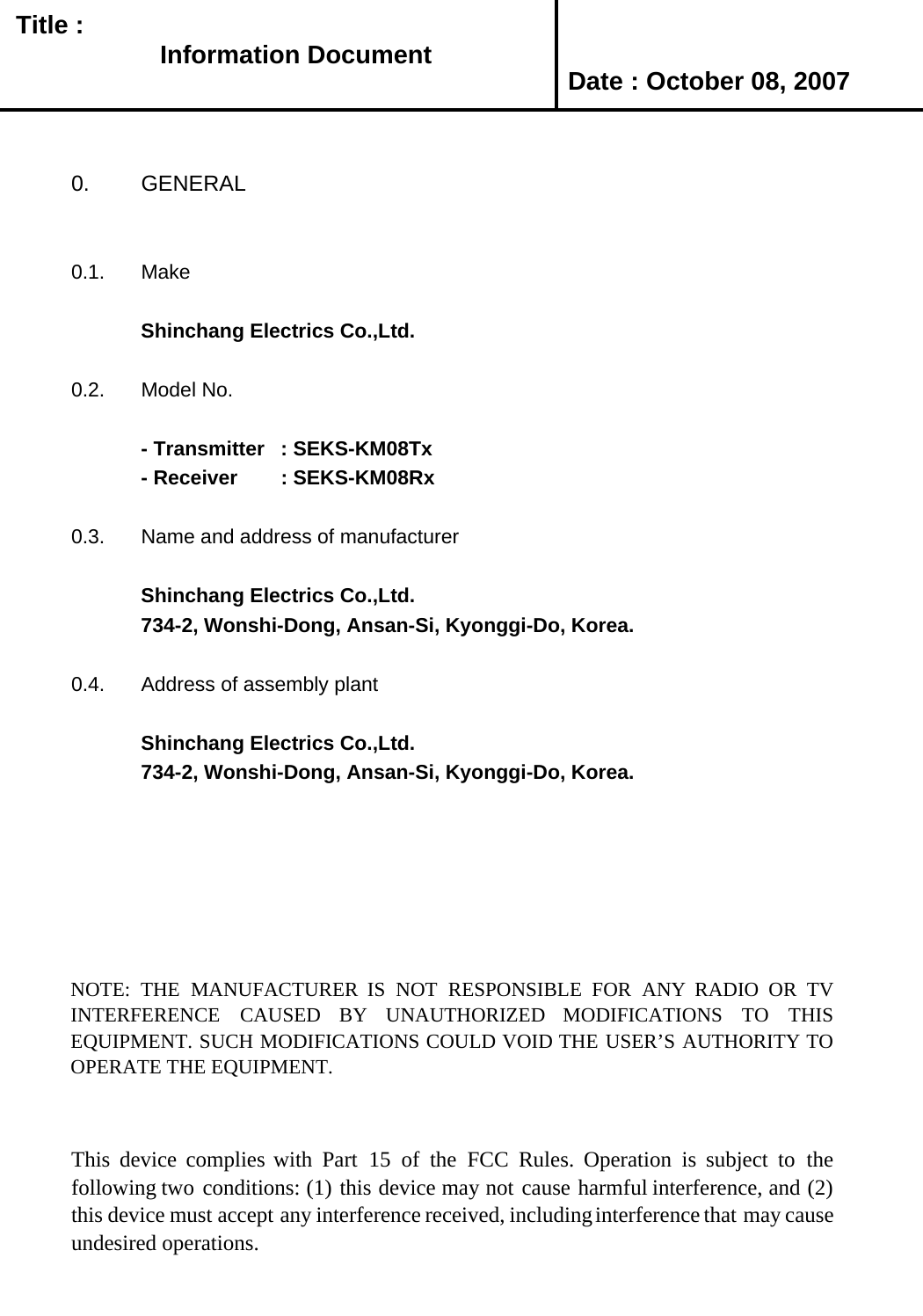   Title : Date : October 08, 20070. GENERAL0.1. MakeShinchang Electrics Co.,Ltd.0.2. Model No.- Transmitter  : SEKS-KM08Tx- Receiver        : SEKS-KM08Rx0.3. Name and address of manufacturerShinchang Electrics Co.,Ltd.734-2, Wonshi-Dong, Ansan-Si, Kyonggi-Do, Korea.0.4. Address of assembly plantShinchang Electrics Co.,Ltd.734-2, Wonshi-Dong, Ansan-Si, Kyonggi-Do, Korea.NOTE: THE MANUFACTURER IS NOT RESPONSIBLE FOR ANY RADIO OR TVINTERFERENCE CAUSED BY UNAUTHORIZED MODIFICATIONS TO THISEQUIPMENT. SUCH MODIFICATIONS COULD VOID THE USER’S AUTHORITY TOOPERATE THE EQUIPMENT.This device complies with Part 15 of the FCC Rules. Operation is subject to thefollowing two conditions: (1) this device may not cause harmful interference, and (2)this device must accept any interference received, includinginterference that may causeundesired operations.Information Document