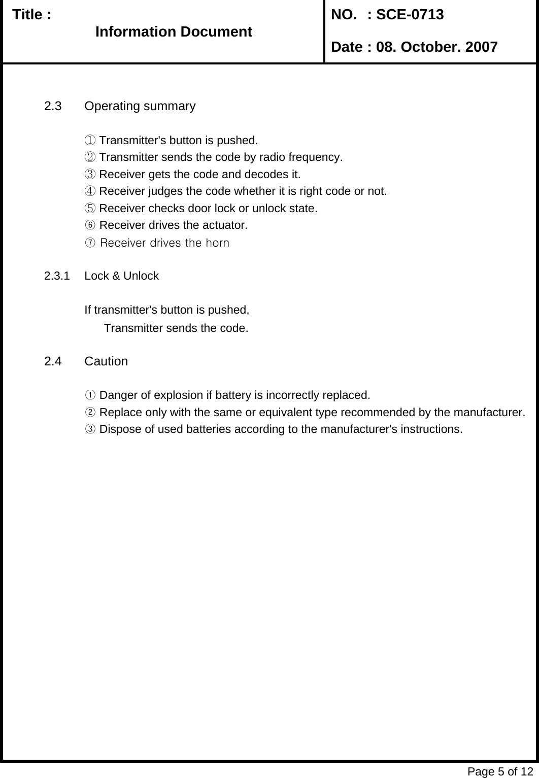   Title :  NO. : SCE-0713 Date : 08. October. 20072.3 Operating summary① Transmitter&apos;s button is pushed.② Transmitter sends the code by radio frequency.③ Receiver gets the code and decodes it.④ Receiver judges the code whether it is right code or not.⑤ Receiver checks door lock or unlock state.⑥ Receiver drives the actuator.⑦ Receiver drives the horn2.3.1 Lock &amp; UnlockIf transmitter&apos;s button is pushed,       Transmitter sends the code.2.4 Caution① Danger of explosion if battery is incorrectly replaced.       ② Replace only with the same or equivalent type recommended by the manufacturer.③ Dispose of used batteries according to the manufacturer&apos;s instructions.Page 5 of 12Information DocumentInformation Document